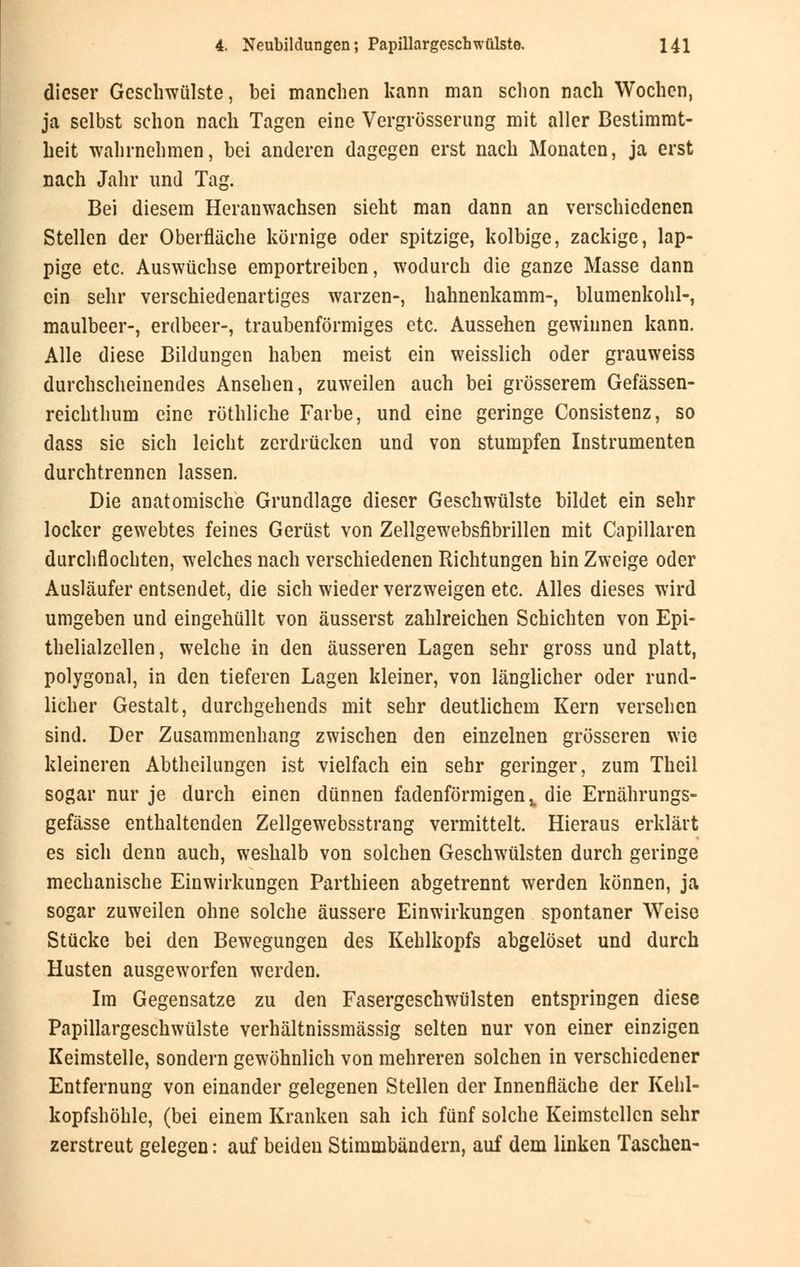 dieser Geschwülste, bei manchen kann man schon nach Wochen, ja selbst schon nach Tagen eine Vergrößerung mit aller Bestimmt- heit wahrnehmen, bei anderen dagegen erst nach Monaten, ja erst nach Jahr und Tag. Bei diesem Heranwachsen sieht man dann an verschiedenen Stellen der Oberfläche körnige oder spitzige, kolbige, zackige, lap- pige etc. Auswüchse emportreiben, wodurch die ganze Masse dann ein sehr verschiedenartiges warzen-, hahnenkamm-, blumenkohl-, maulbeer-, erdbeer-, traubenförmiges etc. Aussehen gewinnen kann. Alle diese Bildungen haben meist ein weisslich oder grauweiss durchscheinendes Ansehen, zuweilen auch bei grösserem Gefässen- reichthum eine röthliche Farbe, und eine geringe Consistenz, so dass sie sich leicht zerdrücken und von stumpfen Instrumenten durchtrennen lassen. Die anatomische Grundlage dieser Geschwülste bildet ein sehr locker gewebtes feines Gerüst von Zellgewebsfibrillen mit Capillaren durchflochten, welches nach verschiedenen Richtungen hin Zweige oder Ausläufer entsendet, die sich wieder verzweigen etc. Alles dieses wird umgeben und eingehüllt von äusserst zahlreichen Schichten von Epi- thelialzellen, welche in den äusseren Lagen sehr gross und platt, polygonal, in den tieferen Lagen kleiner, von länglicher oder rund- licher Gestalt, durchgehends mit sehr deutlichem Kern versehen sind. Der Zusammenhang zwischen den einzelnen grösseren wie kleineren Abtheilungen ist vielfach ein sehr geringer, zum Theil sogar nur je durch einen dünnen fadenförmigen,, die Ernährungs- gefässe enthaltenden Zellgewebsstrang vermittelt. Hieraus erklärt es sich denn auch, weshalb von solchen Geschwülsten durch geringe mechanische Einwirkungen Parthieen abgetrennt werden können, ja sogar zuweilen ohne solche äussere Einwirkungen spontaner Weise Stücke bei den Bewegungen des Kehlkopfs abgelöset und durch Husten ausgeworfen werden. Im Gegensatze zu den Fasergeschwülsten entspringen diese Papillargeschwülste verhältnissmässig selten nur von einer einzigen Keimstelle, sondern gewöhnlich von mehreren solchen in verschiedener Entfernung von einander gelegenen Stellen der Innenfläche der Kehl» kopfshöhle, (bei einem Kranken sah ich fünf solche Keimstcllcn sehr zerstreut gelegen: auf beiden Stimmbändern, auf dem linken Taschen-