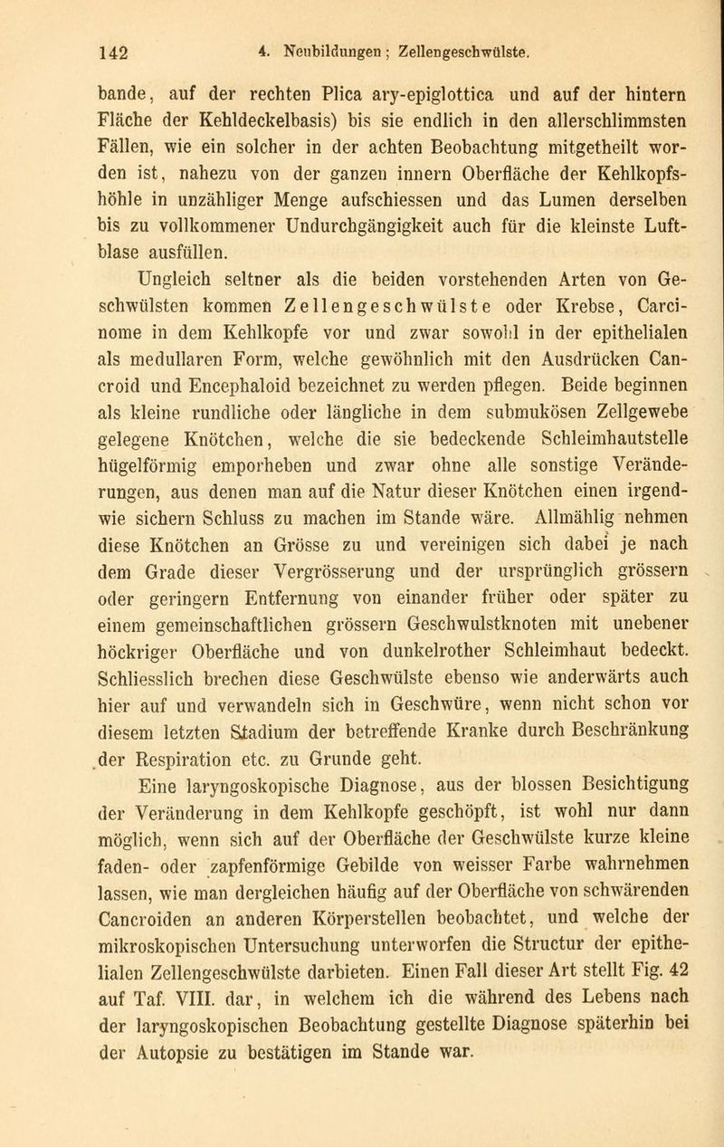 bände, auf der rechten Plica ary-epiglottica und auf der hintern Fläche der Kehldeckelbasis) bis sie endlich in den allerschlimmsten Fällen, wie ein solcher in der achten Beobachtung mitgetheilt wor- den ist, nahezu von der ganzen innern Oberfläche der Kehlkopfs- höhle in unzähliger Menge aufschiessen und das Lumen derselben bis zu vollkommener Undurchgängigkeit auch für die kleinste Luft- blase ausfüllen. Ungleich seltner als die beiden vorstehenden Arten von Ge- schwülsten kommen Zellengeschwülste oder Krebse, Carci- nome in dem Kehlkopfe vor und zwar sowohl in der epithelialen als medullären Form, welche gewöhnlich mit den Ausdrücken Can- croid und Encephaloid bezeichnet zu werden pflegen. Beide beginnen als kleine rundliche oder längliche in dem submukösen Zellgewebe gelegene Knötchen, welche die sie bedeckende Schleimhautstelle hügelförmig emporheben und zwar ohne alle sonstige Verände- rungen, aus denen man auf die Natur dieser Knötchen einen irgend- wie sichern Schluss zu machen im Stande wäre. Allmählig nehmen diese Knötchen an Grösse zu und vereinigen sich dabei je nach dem Grade dieser Vergrösserung und der ursprünglich grössern oder geringem Entfernung von einander früher oder später zu einem gemeinschaftlichen grössern Geschwulstknoten mit unebener höckriger Oberfläche und von dunkelrother Schleimhaut bedeckt. Schliesslich brechen diese Geschwülste ebenso wie anderwärts auch hier auf und verwandeln sich in Geschwüre, wenn nicht schon vor diesem letzten Stadium der betreffende Kranke durch Beschränkung .der Respiration etc. zu Grunde geht. Eine laryngoskopische Diagnose, aus der blossen Besichtigung der Veränderung in dem Kehlkopfe geschöpft, ist wohl nur dann möglich, wenn sich auf der Oberfläche der Geschwülste kurze kleine faden- oder zapfenförmige Gebilde von weisser Farbe wahrnehmen lassen, wie man dergleichen häufig auf der Oberfläche von schwärenden Cancroiden an anderen Körperstellen beobachtet, und welche der mikroskopischen Untersuchung unterworfen die Structur der epithe- lialen Zellengeschwülste darbieten. Einen Fall dieser Art stellt Fig. 42 auf Taf. VIII. dar, in welchem ich die während des Lebens nach der laryngoskopischen Beobachtung gestellte Diagnose späterhin bei der Autopsie zu bestätigen im Stande war.