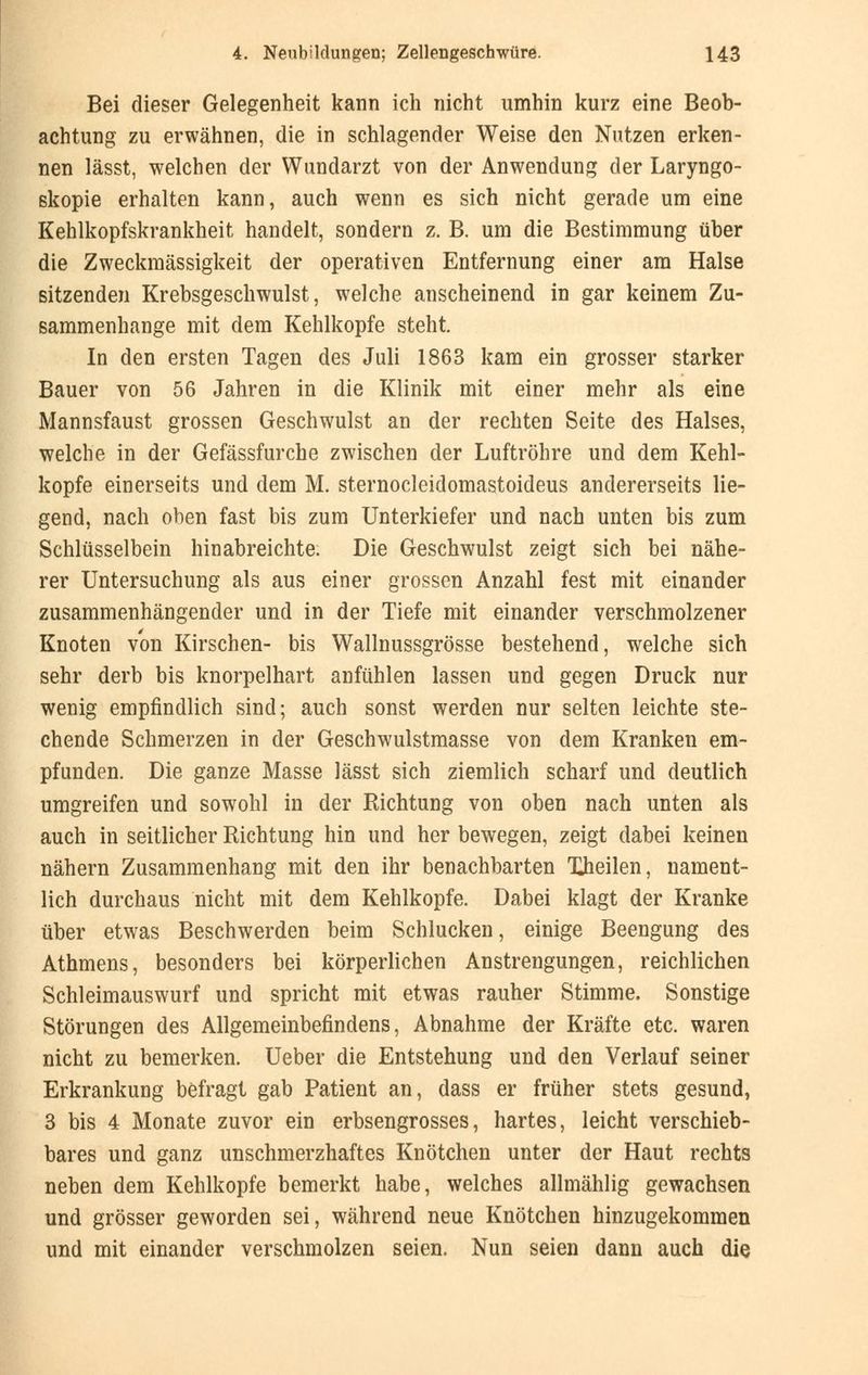 Bei dieser Gelegenheit kann ich nicht umhin kurz eine Beob- achtung zu erwähnen, die in schlagender Weise den Nutzen erken- nen lässt, welchen der Wundarzt von der Anwendung der Laryngo- skopie erhalten kann, auch wenn es sich nicht gerade um eine Kehlkopfskrankheit handelt, sondern z. B. um die Bestimmung über die Zweckmässigkeit der operativen Entfernung einer am Halse sitzenden Krebsgeschwulst, welche anscheinend in gar keinem Zu- sammenhange mit dem Kehlkopfe steht. In den ersten Tagen des Juli 1863 kam ein grosser starker Bauer von 56 Jahren in die Klinik mit einer mehr als eine Mannsfaust grossen Geschwulst an der rechten Seite des Halses, welche in der Gefässfurche zwischen der Luftröhre und dem Kehl- kopfe einerseits und dem M. sternocleidomastoideus andererseits lie- gend, nach oben fast bis zum Unterkiefer und nach unten bis zum Schlüsselbein hinabreichte. Die Geschwulst zeigt sich bei nähe- rer Untersuchung als aus einer grossen Anzahl fest mit einander zusammenhängender und in der Tiefe mit einander verschmolzener Knoten von Kirschen- bis Wallnussgrösse bestehend, welche sich sehr derb bis knorpelhart anfühlen lassen und gegen Druck nur wenig empfindlich sind; auch sonst werden nur selten leichte ste- chende Schmerzen in der Geschwulstmasse von dem Kranken em- pfunden. Die ganze Masse lässt sich ziemlich scharf und deutlich umgreifen und sowohl in der Richtung von oben nach unten als auch in seitlicher Richtung hin und her bewegen, zeigt dabei keinen nähern Zusammenhang mit den ihr benachbarten Xheilen, nament- lich durchaus nicht mit dem Kehlkopfe. Dabei klagt der Kranke über etwas Beschwerden beim Schlucken, einige Beengung des Athmens, besonders bei körperlichen Anstrengungen, reichlichen Schleimauswurf und spricht mit etwas rauher Stimme. Sonstige Störungen des Allgemeinbefindens, Abnahme der Kräfte etc. waren nicht zu bemerken. Ueber die Entstehung und den Verlauf seiner Erkrankung befragt gab Patient an, dass er früher stets gesund, 3 bis 4 Monate zuvor ein erbsengrosses, hartes, leicht verschieb- bares und ganz unschmerzhaftes Knötchen unter der Haut rechts neben dem Kehlkopfe bemerkt habe, welches allmählig gewachsen und grösser geworden sei, während neue Knötchen hinzugekommen und mit einander verschmolzen seien. Nun seien dann auch die