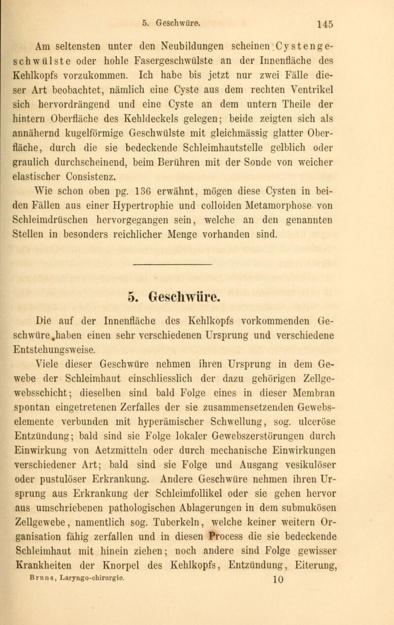 Am seltensten unter den Neubildungen scheinen Cystenge- schwülste oder hohle Fasergeschwülste an der Innenfläche des Kehlkopfs vorzukommen. Ich habe bis jetzt nur zwei Fälle die- ser Art beobachtet, nämlich eine Cyste aus dem rechten Ventrikel sich hervordrängend und eine Cyste an dem untern Theile der hintern Oberfläche des Kehldeckels gelegen; beide zeigten sich als annähernd kugelförmige Geschwülste mit gleichmässig glatter Ober- fläche, durch die sie bedeckende Schleimhautstelle gelblich oder graulich durchscheinend, beim Berühren mit der Sonde von weicher elastischer Consistenz. Wie schon oben pg. 136 erwähnt, mögen diese Cysten in bei- den Fällen aus einer Hypertrophie und colloiden Metamorphose von Schleimdrüschen hervorgegangen sein, welche an den genannten Stellen in besonders reichlicher Menge vorhanden sind. 5. Geschwüre. Die auf der Innenfläche des Kehlkopfs vorkommenden Ge- schwüre .haben einen sehr verschiedenen Ursprung und verschiedene Entstehungsweise. Viele dieser Geschwüre nehmen ihren Ursprung in dem Ge- webe der Schleimhaut einschliesslich der dazu gehörigen Zellge- websschicht; dieselben sind bald Folge eines in dieser Membran spontan eingetretenen Zerfalles der sie zusammensetzenden Gewebs- elemente verbunden mit hyperämischer Schwellung, sog. ulceröse Entzündung; bald sind sie Folge lokaler Gewebszerstörungen durch Einwirkung von Aetzmitteln oder durch mechanische Einwirkungen verschiedener Art; bald sind sie Folge und Ausgang vesikulöser oder pustulöser Erkrankung. Andere Geschwüre nehmen ihren Ur- sprung aus Erkrankung der Schleimfollikel oder sie gehen hervor aus umschriebenen pathologischen Ablagerungen in dem submukösen Zellgewebe, namentlich sog. Tuberkeln, welche keiner weitern Or- ganisation fähig zerfallen und in diesen Process die sie bedeckende Schleimhaut mit hinein ziehen; noch andere sind Folge gewisser Krankheiten der Knorpel des Kehlkopfs, Entzündung, Eiterung, Bruns, Laryngo-chirurgie. \Q