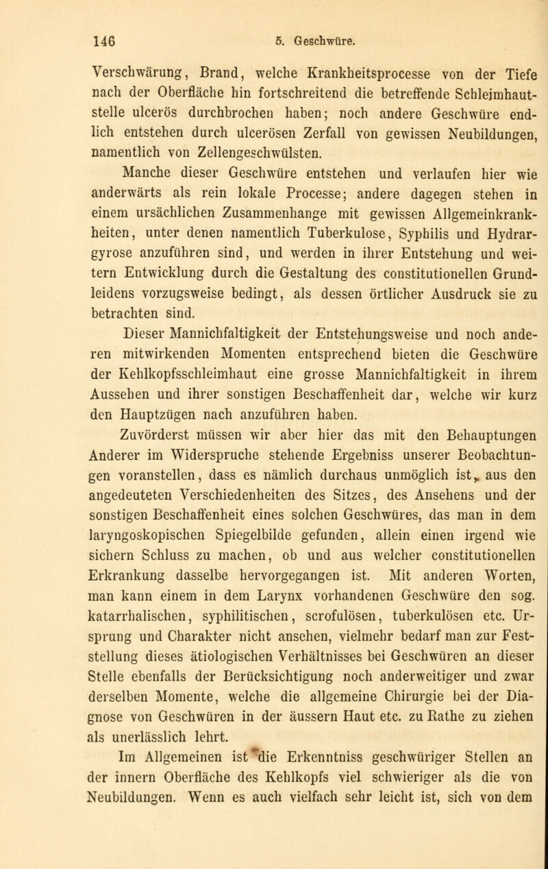 Verschwärung, Brand, welche Krankheitsprocesse von der Tiefe nach der Oberfläche hin fortschreitend die betreffende Schleimhaut- stelle ulcerös durchbrochen haben; noch andere Geschwüre end- lich entstehen durch ulcerösen Zerfall von gewissen Neubildungen, namentlich von Zellengeschwülsten. Manche dieser Geschwüre entstehen und verlaufen hier wie anderwärts als rein lokale Processe; andere dagegen stehen in einem ursächlichen Zusammenhange mit gewissen Allgemeinkrank- heiten, unter denen namentlich Tuberkulose, Syphilis und Hydrar- gyrose anzuführen sind, und werden in ihrer Entstehung und wei- tern Entwicklung durch die Gestaltung des constitutionellen Grund- leidens vorzugsweise bedingt, als dessen örtlicher Ausdruck sie zu betrachten sind. Dieser Mannichfaltigkeit der Entstehungsweise und noch ande- ren mitwirkenden Momenten entsprechend bieten die Geschwüre der Kehlkopfsschleimhaut eine grosse Mannichfaltigkeit in ihrem Aussehen und ihrer sonstigen Beschaffenheit dar, welche wir kurz den Hauptzügen nach anzuführen haben. Zuvörderst müssen wir aber hier das mit den Behauptungen Anderer im Widerspruche stehende Ergebniss unserer Beobachtun- gen voranstellen, dass es nämlich durchaus unmöglich ist,, aus den angedeuteten Verschiedenheiten des Sitzes, des Ansehens und der sonstigen Beschaffenheit eines solchen Geschwüres, das man in dem laryngoskopischen Spiegelbilde gefunden, allein einen irgend wie sichern Schluss zu machen, ob und aus welcher constitutionellen Erkrankung dasselbe hervorgegangen ist. Mit anderen Worten, man kann einem in dem Larynx vorhandenen Geschwüre den sog. katarrhalischen, syphilitischen, scrofulösen, tuberkulösen etc. Ur- sprung und Charakter nicht ansehen, vielmehr bedarf man zur Fest- stellung dieses ätiologischen Verhältnisses bei Geschwüren an dieser Stelle ebenfalls der Berücksichtigung noch anderweitiger und zwar derselben Momente, welche die allgemeine Chirurgie bei der Dia- gnose von Geschwüren in der äussern Haut etc. zu Rathe zu ziehen als unerlässlich lehrt. Im Allgemeinen ist^die Erkenntniss geschwüriger Stellen an der innern Oberfläche des Kehlkopfs viel schwieriger als die von Neubildungen. Wenn es auch vielfach sehr leicht ist, sich von dem