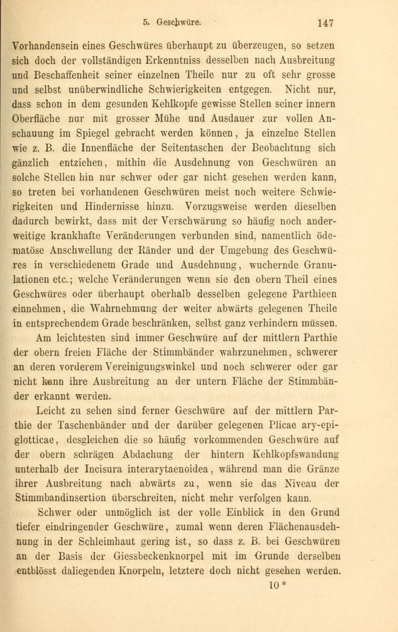Vorhandensein eines Geschwüres überhaupt zu überzeugen, so setzen sich doch der vollständigen Erkenntniss desselben nach Ausbreitung und Beschaffenheit seiner einzelnen Theile nur zu oft sehr grosse und selbst unüberwindliche Schwierigkeiten entgegen. Nicht nur, dass schon in dem gesunden Kehlkopfe gewisse Stellen seiner innern Oberfläche nur mit grosser Mühe und Ausdauer zur vollen An- schauung im Spiegel gebracht werden können, ja einzelne Stellen wie z. B. die Innenfläche der Seitentaschen der Beobachtung sich gänzlich entziehen, mithin die Ausdehnung von Geschwüren an solche Stellen hin nur schwer oder gar nicht gesehen werden kann, so treten bei vorhandenen Geschwüren meist noch weitere Schwie- rigkeiten und Hindernisse hinzu. Vorzugsweise werden dieselben dadurch bewirkt, dass mit der Verschwärung so häufig noch ander- weitige krankhafte Veränderungen verbunden sind, namentlich öde- matöse Anschwellung der Ränder und der Umgebung des Geschwü- res in verschiedenem Grade und Ausdehnung, wuchernde Granu- lationen etc.; welche Veränderungen wenn sie den obern Theil eines Geschwüres oder überhaupt oberhalb desselben gelegene Parthieen einnehmen, die Wahrnehmung der weiter abwärts gelegenen Theile in entsprechendem Grade beschränken, selbst ganz verhindern müssen. Am leichtesten sind immer Geschwüre auf der mittlem Parthie der obern freien Fläche der Stimmbänder wahrzunehmen, schwerer an deren vorderem Vereinigungswinkel und noch schwerer oder gar nicht kann ihre Ausbreitung an der untern Fläche der Stimmbän- der erkannt werden. Leicht zu sehen sind ferner Geschwüre auf der mittlem Par- thie der Taschenbänder und der darüber gelegenen Plicae ary-epi- glotticae, desgleichen die so häufig vorkommenden Geschwüre auf der obern schrägen Abdachung der hintern Kehlkopfswandung unterhalb der Incisura interarytaenoidea, während man die Gränze ihrer Ausbreitung nach abwärts zu, wenn sie das Niveau der Stimmbandinsertion überschreiten, nicht mehr verfolgen kann. Schwer oder unmöglich ist der volle Einblick in den Grund tiefer eindringender Geschwüre, zumal wenn deren Flächenausdeh- nung in der Schleimhaut gering ist, so dass z. B. bei Geschwüren an der Basis der Giessbeckenknorpel mit im Grunde derselben entblösst daliegenden Knorpeln, letztere doch nicht gesehen werden. 10*