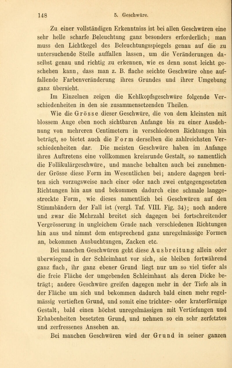 Zu einer vollständigen Erkenntniss ist bei allen Geschwüren eine sehr helle scharfe Beleuchtung ganz besonders erforderlich; man muss den Lichtkegel des Beleuchtungsspiegels genau auf die zu untersuchende Stelle auffallen lassen, um die Veränderungen da- selbst genau und richtig zu erkennen, wie es denn sonst leicht ge- schehen kann, dass man z. B. flache seichte Geschwüre ohne auf- fallende Farbenveränderung ihres Grundes und ihrer Umgebung ganz übersieht. Im Einzelnen zeigen die Kehlkopfsgeschwüre folgende Ver- schiedenheiten in den sie zusammensetzenden Theilen. Wie die Grösse dieser Geschwüre, die von dem kleinsten mit blossem Auge eben noch sichtbaren Anfange bis zu einer Ausdeh- nung von mehreren Centimetern in verschiedenen Richtungen hin beträgt, so bietet auch die Form derselben die zahlreichsten Ver- schiedenheiten dar. Die meisten Geschwüre haben im Anfange ihres Auftretens eine vollkommen kreisrunde Gestalt, so namentlich die Follikulärgeschwüre, und manche behalten auch bei zunehmen- der Grösse diese Form im Wesentlichen bei; andere dagegen brei- ten sich vorzugsweise nach einer oder nach zwei entgegengesetzten Richtungen hin aus und bekommen dadurch eine schmale langge- streckte Form, wie dieses namentlich bei Geschwüren auf den Stimmbändern der Fall ist (vergl. Taf. VIII. Fig. 34); noch andere und zwar die Mehrzahl breitet sich dagegen bei fortschreitender Vergrösserung in ungleichem Grade nach verschiedenen Richtungen hin aus und nimmt dem entsprechend ganz unregelmässige Formen an, bekommen Ausbuchtungen, Zacken etc. Bei manchen Geschwüren geht diese Ausbreitung allein oder überwiegend in der Schleimhaut vor sich, sie bleiben fortwährend ganz flach, ihr ganz ebener Grund liegt nur um so viel tiefer als die freie Fläche der umgebenden Schleimhaut als deren Dicke be- trägt; andere Geschwüre greifen dagegen mehr in der Tiefe als in der Fläche um sich und bekommen dadurch bald einen mehr regel- mässig vertieften Grund, und somit eine trichter- oder kraterförmige Gestalt, bald einen höchst unregelmässigen mit Vertiefungen und Erhabenheiten besetzten Grund, und nehmen so ein sehr zerfetztes und zerfressenes Ansehen an. Bei manchen Geschwüren wird der Grund in seiner ganzen