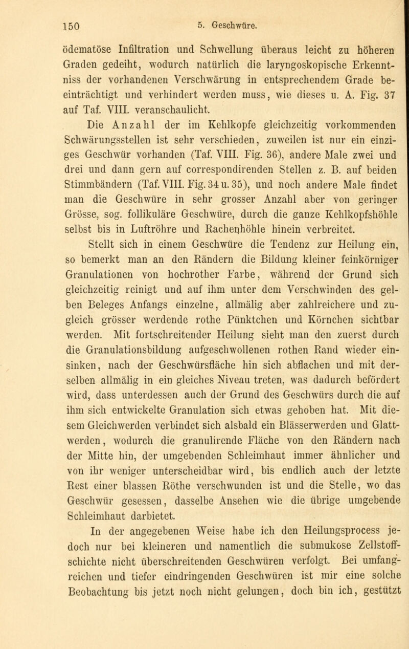 ödematöse Infiltration und Schwellung überaus leicht zu höheren Graden gedeiht, wodurch natürlich die laryngoskopische Erkennt- niss der vorhandenen Verschwärung in entsprechendem Grade be- einträchtigt und verhindert werden muss, wie dieses u. A. Fig. 37 auf Taf. VIII. veranschaulicht. Die Anzahl der im Kehlkopfe gleichzeitig vorkommenden Schwärungsstellen ist sehr verschieden, zuweilen ist nur ein einzi- ges Geschwür vorhanden (Taf. VIII. Fig. 36), andere Male zwei und drei und dann gern auf correspondirenden Stellen z. B. auf beiden Stimmbändern (Taf. VIII. Fig. 34 u. 35), und noch andere Male findet man die Geschwüre in sehr grosser Anzahl aber von geringer Grösse, sog. follikuläre Geschwüre, durch die ganze Kehlkopfshöhle selbst bis in Luftröhre und Rachenhöhle hinein verbreitet. Stellt sich in einem Geschwüre die Tendenz zur Heilung ein, so bemerkt man an den Rändern die Bildung kleiner feinkörniger Granulationen von hochrother Farbe, während der Grund sich gleichzeitig reinigt und auf ihm unter dem Verschwinden des gel- ben Beleges Anfangs einzelne, allmälig aber zahlreichere und zu- gleich grösser werdende rothe Pünktchen und Körnchen sichtbar werden. Mit fortschreitender Heilung sieht man den zuerst durch die Granulationsbildung aufgeschwollenen rothen Rand wieder ein- sinken, nach der Geschwürsfläche hin sich abflachen und mit der- selben allmälig in ein gleiches Niveau treten, was dadurch befördert wird, dass unterdessen auch der Grund des Geschwürs durch die auf ihm sich entwickelte Granulation sich etwas gehoben hat. Mit die- sem Gleichwerden verbindet sich alsbald ein Blässerwerden und Glatt- werden, wodurch die granulirende Fläche von den Rändern nach der Mitte hin, der umgebenden Schleimhaut immer ähnlicher und von ihr weniger unterscheidbar wird, bis endlich auch der letzte Rest einer blassen Röthe verschwunden ist und die Stelle, wo das Geschwür gesessen, dasselbe Ansehen wie die übrige umgebende Schleimhaut darbietet. In der angegebenen Weise habe ich den Heilungsprocess je- doch nur bei kleineren und namentlich die submukose Zellstoff- schichte nicht überschreitenden Geschwüren verfolgt. Bei umfang- reichen und tiefer eindringenden Geschwüren ist mir eine solche Beobachtung bis jetzt noch nicht gelungen, doch bin ich, gestützt