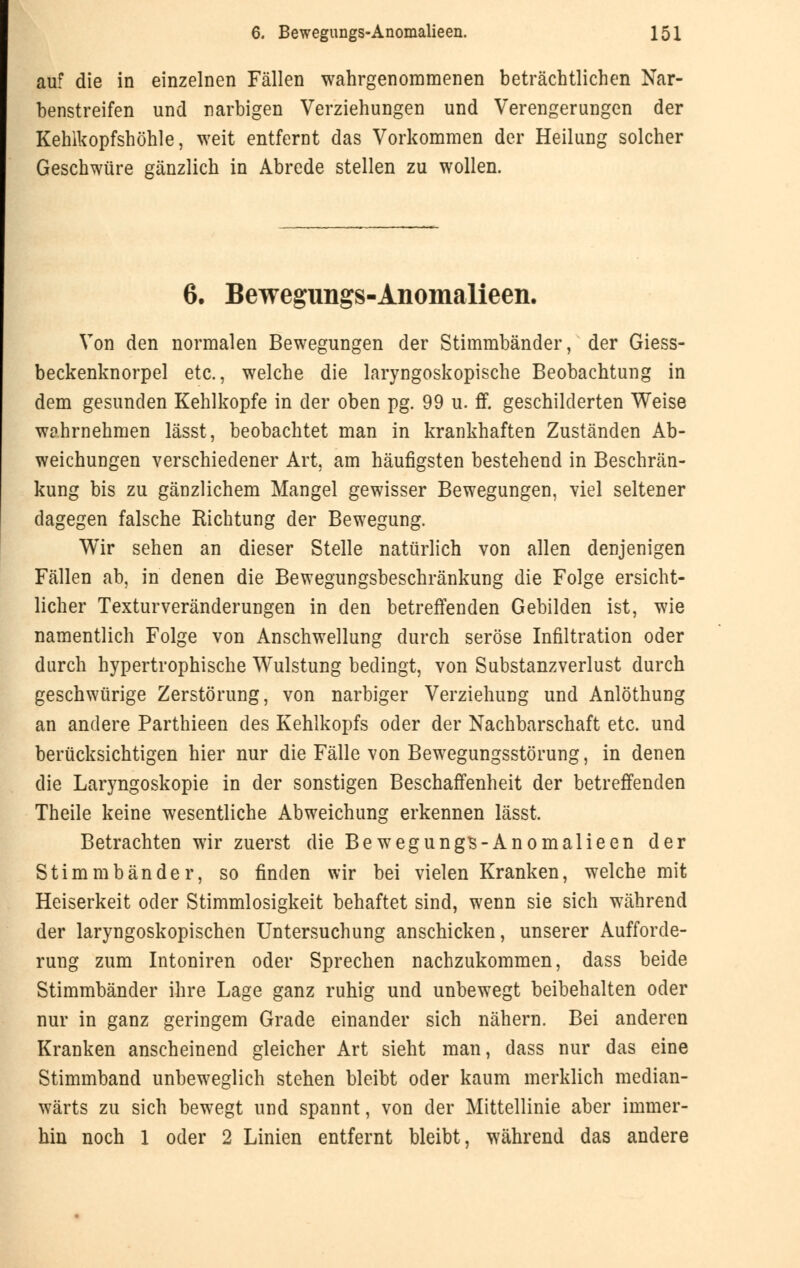 auf die in einzelnen Fällen wahrgenommenen beträchtlichen Nar- benstreifen und narbigen Verziehungen und Verengerungen der Kehlkopfshöhle, weit entfernt das Vorkommen der Heilung solcher Geschwüre gänzlich in Abrede stellen zu wollen. 6. Bewegungs-Anomalieen. Von den normalen Bewegungen der Stimmbänder, der Giess- beckenknorpel etc., welche die laryngoskopische Beobachtung in dem gesunden Kehlkopfe in der oben pg. 99 u. ff. geschilderten Weise wahrnehmen lässt, beobachtet man in krankhaften Zuständen Ab- weichungen verschiedener Art, am häufigsten bestehend in Beschrän- kung bis zu gänzlichem Mangel gewisser Bewegungen, viel seltener dagegen falsche Richtung der Bewegung. Wir sehen an dieser Stelle natürlich von allen denjenigen Fällen ab, in denen die Bewegungsbeschränkung die Folge ersicht- licher Texturveränderungen in den betreffenden Gebilden ist, wie namentlich Folge von Anschwellung durch seröse Infiltration oder durch hypertrophische Wulstung bedingt, von Substanzverlust durch geschwürige Zerstörung, von narbiger Verziehung und Anlöthung an andere Parthieen des Kehlkopfs oder der Nachbarschaft etc. und berücksichtigen hier nur die Fälle von Bewegungsstörung, in denen die Laryngoskopie in der sonstigen Beschaffenheit der betreffenden Theile keine wesentliche Abweichung erkennen lässt. Betrachten wir zuerst die Bewegungs-Anomalieen der Stimmbänder, so finden wir bei vielen Kranken, welche mit Heiserkeit oder Stimmlosigkeit behaftet sind, wenn sie sich während der laryngoskopischen Untersuchung anschicken, unserer Aufforde- rung zum Intoniren oder Sprechen nachzukommen, dass beide Stimmbänder ihre Lage ganz ruhig und unbewegt beibehalten oder nur in ganz geringem Grade einander sich nähern. Bei anderen Kranken anscheinend gleicher Art sieht man, dass nur das eine Stimmband unbeweglich stehen bleibt oder kaum merklich median- wärts zu sich bewegt und spannt, von der Mittellinie aber immer- hin noch 1 oder 2 Linien entfernt bleibt, während das andere