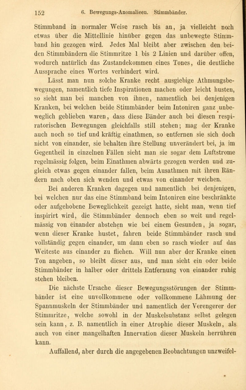 Stimmband in normaler Weise rasch bis an, ja vielleicht noch etwas über die Mittellinie hinüber gegen das unbewegte Stimm- band hin gezogen wird. Jedes Mal bleibt aber zwischen den bei- den Stimmbändern die Stimmritze 1 bis 2 Linien und darüber offen, wodurch natürlich das Zustandekommen eines Tones, die deutliche Aussprache eines Wortes verhindert wird. Lässt man nun solche Kranke recht ausgiebige Athmungsbe- wegungen, namentlich tiefe Inspirationen machen oder leicht husten, so sieht man bei manchen von ihnen, namentlich bei denjenigen Kranken, bei welchen beide Stimmbänder beim Intoniren ganz unbe- weglich geblieben waren, dass diese Bänder auch bei diesen respi- ratorischen Bewegungen gleichfalls still stehen; mag der Kranke auch noch so tief und kräftig einathmen, so entfernen sie sich doch nicht von einander, sie behalten ihre Stellung unverändert bei, ja im Gegentheil in einzelnen Fällen sieht man sie sogar dem Luftstrome regelmässig folgen, beim Einathmen abwärts gezogen werden und zu- gleich etwas gegen einander fallen, beim Ausathmen mit ihren Rän- dern nach oben sich wenden und etwas von einander weichen. Bei anderen Kranken dagegen und namentlich bei denjenigen, bei welchen nur das eine Stimmband beim Intoniren eine beschränkte oder aufgehobene Beweglichkeit gezeigt hatte, sieht man, wenn tief inspirirt wird, die Stimmbänder dennoch eben so weit und regel- mässig von einander abstehen wie bei einem Gesunden, ja sogar, wenn dieser Kranke hustet, fahren beide Stimmbänder rasch und vollständig gegen einander, um dann eben so rasch wieder auf das Weiteste aus einander zu fliehen. Will nun aber der Kranke einen Ton angeben, so bleibt dieser aus, und man sieht ein oder beide Stimmbänder in halber oder dritteis Entfernung von einander ruhig stehen bleiben. Die nächste Ursache dieser Bewegungsstörungen der Stimm- bänder ist eine unvollkommene oder vollkommene Lähmung der Spannmuskeln der Stimmbänder und namentlich der Verengerer der Stimmritze, welche sowohl in der Muskelsubstanz selbst gelegen sein kann, z. B. namentlich in einer Atrophie dieser Muskeln, als auch von einer mangelhaften Innervation dieser Muskeln herrühren kann. Auffallend, aber durch die angegebenen Beobachtungen unzweifel-