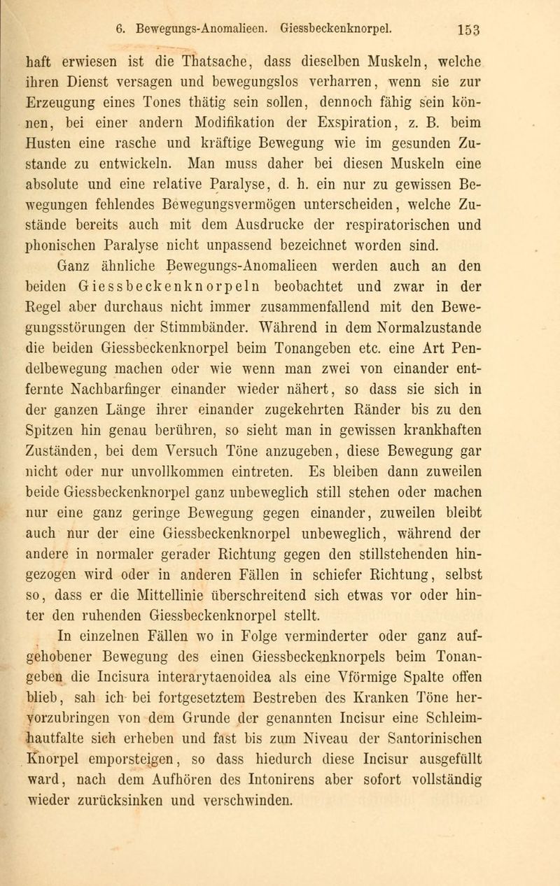 haft erwiesen ist die Thatsache, dass dieselben Muskeln, welche ihren Dienst versagen und bewegungslos verharren, wenn sie zur Erzeugung eines Tones thätig sein sollen, dennoch fähig sein kön- nen, bei einer andern Modifikation der Exspiration, z. B. beim Husten eine rasche und kräftige Bewegung wie im gesunden Zu- stande zu entwickeln. Man muss daher bei diesen Muskeln eine absolute und eine relative Paralyse, d. h. ein nur zu gewissen Be- wegungen fehlendes Bewegungsvermögen unterscheiden, welche Zu- stände bereits auch mit dem Ausdrucke der respiratorischen und phonischen Paralyse nicht unpassend bezeichnet wrorden sind. Ganz ähnliche Bewegungs-Anomalieen werden auch an den beiden Giessbeckenknorpeln beobachtet und zwar in der Regel aber durchaus nicht immer zusammenfallend mit den Bewe- gungsstörungen der Stimmbänder. Während in dem Normalzustande die beiden Giessbeckenknorpel beim Tonangeben etc. eine Art Pen- delbewegung machen oder wie wenn man zwei von einander ent- fernte Nachbarfinger einander wieder nähert, so dass sie sich in der ganzen Länge ihrer einander zugekehrten Ränder bis zu den Spitzen hin genau berühren, so sieht man in gewissen krankhaften Zuständen, bei dem Versuch Töne anzugeben, diese Bewegung gar nicht oder nur unvollkommen eintreten. Es bleiben dann zuweilen beide Giessbeckenknorpel ganz unbeweglich still stehen oder machen nur eine ganz geringe Bewegung gegen einander, zuweilen bleibt auch nur der eine Giessbeckenknorpel unbeweglich, während der andere in normaler gerader Richtung gegen den stillstehenden hin- gezogen wird oder in anderen Fällen in schiefer Richtung, selbst so, dass er die Mittellinie überschreitend sich etwas vor oder hin- ter den ruhenden Giessbeckenknorpel stellt. In einzelnen Fällen wo in Folge verminderter oder ganz auf- gehobener Bewegung des einen Giessbeckenknorpels beim Tonan- geben die Incisura interarytaenoidea als eine Vförmige Spalte offen blieb, sah ich bei fortgesetztem Bestreben des Kranken Töne her- vorzubringen von dem Grunde der genannten Incisur eine Schleim- hautfalte sich erheben und fast bis zum Niveau der Santorinischen Knorpel emporsteigen, so dass hiedurch diese Incisur ausgefüllt ward, nach dem Aufhören des Intonirens aber sofort vollständig wieder zurücksinken und verschwinden.