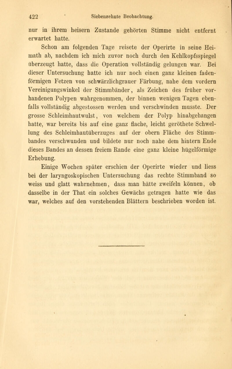 nur in ihrem heisern Zustande gehörten Stimme nicht entfernt erwartet hatte. Schon am folgenden Tage reisete der Operirte in seine Kei- math ab, nachdem ich mich zuvor noch durch den Kehlkopfsspiegel überzeugt hatte, dass die Operation vollständig gelungen war. Bei dieser Untersuchung hatte ich nur noch einen ganz kleinen faden- förmigen Fetzen von schwärzlichgrauer Färbung, nahe dem vordem Vereinigungswinkel der Stimmbänder, als Zeichen des früher vor- handenen Polypen wahrgenommen, der binnen wenigen Tagen eben- falls vollständig abgestossen werden und verschwinden musste. Der grosse Schleimhautwulst, von welchem der Polyp hinabgehangen hatte, war bereits bis auf eine ganz flache, leicht geröthete Schwel- lung des Schleimhautüberzuges auf der obern Fläche des Stimm- bandes verschwunden und bildete nur noch nahe dem hintern Ende dieses Bandes an dessen freiem Rande eine ganz kleine hügelförmige Erhebung. Einige Wochen später erschien der Operirte wieder und Hess bei der laryngoskopischen Untersuchung das rechte Stimmband so weiss und glatt wahrnehmen, dass man hätte zweifeln können, ob dasselbe in der That ein solches Gewächs getragen hatte wie das war, welches auf den vorstehenden Blättern beschrieben worden ist.