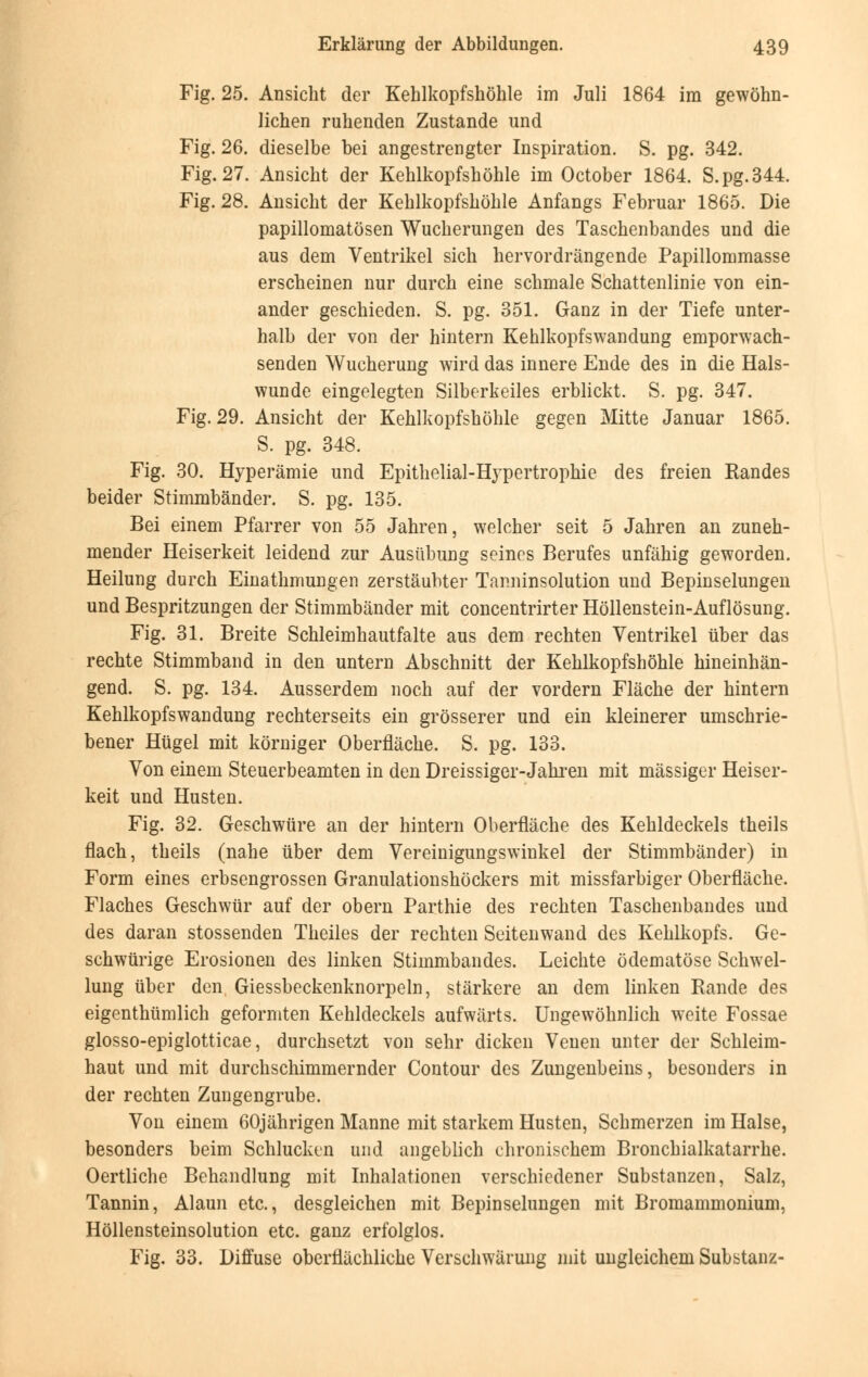 Fig. 25. Ansicht der Kehlkopfshöhle im Juli 1864 im gewöhn- lichen ruhenden Zustande und Fig. 26. dieselbe bei angestrengter Inspiration. S. pg. 342. Fig. 27. Ansicht der Kehlkopfshöhle im October 1864. S.pg.344. Fig. 28. Ansicht der Kehlkopfshöhle Anfangs Februar 1865. Die papillomatösen Wucherungen des Taschenbandes und die aus dem Ventrikel sich hervordrängende Papillommasse erscheinen nur durch eine schmale Schattenlinie von ein- ander geschieden. S. pg. 351. Ganz in der Tiefe unter- halb der von der hintern Kehlkopfswandung emporwach- senden Wucherung wird das innere Ende des in die Hals- wunde eingelegten Silberkeiles erblickt. S. pg. 347. Fig. 29. Ansicht der Kehlkopfshöhle gegen Mitte Januar 1865. S. pg. 348. Fig. 30. Hyperämie und Epithelial-Hypertrophie des freien Randes beider Stimmbänder. S. pg. 135. Bei einem Pfarrer von 55 Jahren, welcher seit 5 Jahren an zuneh- mender Heiserkeit leidend zur Ausübung seines Berufes unfähig geworden. Heilung durch Einathmungen zerstäubter Tanninsolution und Bepinselungen und Bespritzungen der Stimmbänder mit concentrirter Höllenstein-Auflösung. Fig. 31. Breite Schleimhautfalte aus dem rechten Ventrikel über das rechte Stimmband in den untern Abschnitt der Kehlkopfshöhle hineinhän- gend. S. pg. 134. Ausserdem noch auf der vordem Fläche der hintern Kehlkopfswandung rechterseits ein grösserer und ein kleinerer umschrie- bener Hügel mit körniger Oberfläche. S. pg. 133. Von einem Steuerbeamten in den Dreissiger-Jahren mit massiger Heiser- keit und Husten. Fig. 32. Geschwüre an der hintern Oberfläche des Kehldeckels theils flach, theils (nahe über dem Vereinigungswinkel der Stimmbänder) in Form eines erbsengrossen Granulationshöckers mit missfarbiger Oberfläche. Flaches Geschwür auf der obern Parthie des rechten Taschenbandes und des daran stossenden Theiles der rechten Seitenwand des Kehlkopfs. Ge- schwürige Erosionen des linken Stiinmbandes. Leichte ödematöse Schwel- lung über den Giessbeckenknorpeln, stärkere an dem linken Rande des eigentümlich geformten Kehldeckels aufwärts. Ungewöhnlich weite Fossae glosso-epiglotticae, durchsetzt von sehr dicken Venen unter der Schleim- haut und mit durchschimmernder Contour des Zungenbeins, besonders in der rechten Zungengrube. Von einem 60jährigen Manne mit starkem Husten, Schmerzen im Halse, besonders beim Schlucken und angeblich chronischem Bronchialkatarrhe. Oertliche Behandlung mit Inhalationen verschiedener Substanzen, Salz, Tannin, Alaun etc., desgleichen mit Bepinselungen mit Bromammonium, Höllensteinsolution etc. ganz erfolglos. Fig. 33. Diffuse oberflächliche Verschwärung mit ungleichem Substanz-