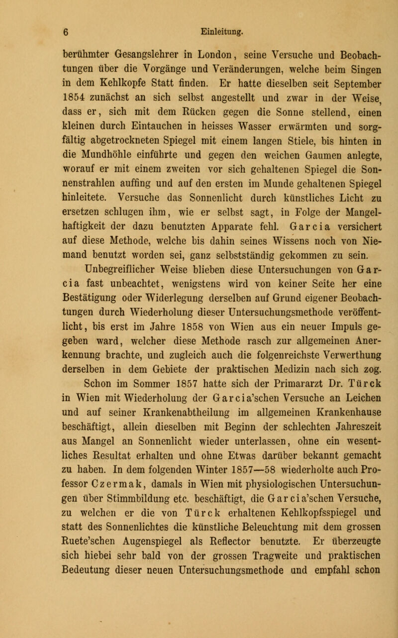 beriihmter Gesangslehrer in London, seine Versuche und Beobach- tungen iiber die Vorgange und Veranderungen, welche beim Singen in dem Kehlkopfe Statt finden. Er hatte dieselben seit September 1854 zunachst an sich selbst angestellt und zwar in der Weise dass er, sich mit dem Riicken gegen die Sonne stellend, einen kleinen durch Eintauchen in heisses Wasser erwarmten und sorg- faltig abgetrockneten Spiegel mit einem langen Stiele, bis hinten in die Mundhohle einfuhrte und gegen den weichen Gaumen anlegte, worauf er mit einem zweiten vor sich gehaltenen Spiegel die Son- nenstrahlen auffing und auf den ersten im Munde gehaltenen Spiegel hinleitete. Versuche das Sonnenlicht durch kiinstliches Licht zu ersetzen schlugen ihm, wie er selbst sagt, in Folge der Mangel- haftigkeit der dazu benutzten Apparate fehl. Garcia versichert auf diese Methode, welche bis dahin seines Wissens noch von Nie- mand benutzt worden sei, ganz selbststandig gekommen zu sein. Unbegreiflicher Weise blieben diese Untersuchungen von Gar- cia fast unbeachtet, wenigstens wird von keiner Seite her eine Bestatigung oder Widerlegung derselben auf Grund eigener Beobach- tungen durch Wiederholung dieser Untersuchungsmethode veroffent- licht, bis erst im Jahre 1858 von Wien aus ein neuer Impuls ge- geben ward, welcher diese Methode rasch zur allgemeinen Aner- kennung brachte, und zugleich auch die folgenreichste Verwerthung derselben in dem Gebiete der praktischen Medizin nach sich zog. Schon im Sommer 1857 hatte sich der Primararzt Dr. Turck in Wien mit Wiederholung der G a r c i a'schen Versuche an Leichen und auf seiner Krankenabtheilung im allgemeinen Krankenhause beschaftigt, allein dieselben mit Beginn der schlechten Jahreszeit aus Mangel an Sonnenlicht wieder unterlassen, ohne ein wesent- liches Resultat erhalten und ohne Etwas dariiber bekannt gemacht zu haben. In dem folgenden Winter 1857—58 wiederholte auch Pro- fessor Czermak, damals in Wien mit physiologischen Untersuchun- gen iiber Stimmbildung etc. beschaftigt, die G a r c i a'schen Versuche, zu weichen er die von Tiirck erhaltenen Kehlkopfsspiegel und statt des Sonnenlichtes die kiinstliche Beleuchtung mit dem grossen Ruete'schen Augenspiegel als Reflector benutzte. Er iiberzeugte sich hiebei sehr bald von der grossen Tragweite und praktischen Bedeutung dieser neuen Untersuchungsmethode und empfahl schon