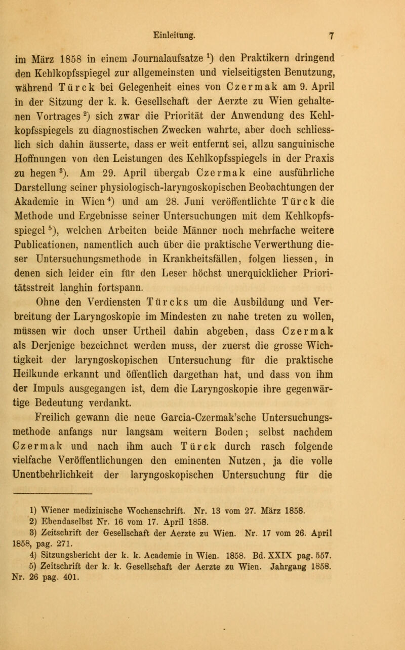 im Marz 1858 in einein Journalaufsatze *) den Praktikern dringend den Kehlkopfsspiegel zur allgemeinsten und vielseitigsten Benutzung, wahrend Tiirck bei Gelegenheit eines von Czermak am 9. April in der Sitzung der k. k. Gesellschaft der Aerzte zu Wien gehalte- nen Vortrages 2) sich zwar die Prioritat der Anwendung des Kehl- kopfsspiegels zu diagnostischen Zwecken wahrte, aber doch schliess- lich sich dahin ausserte, dass er weit entfernt sei, allzu sanguinische Hoffnungen von den Leistungen des Kehlkopfsspiegels in der Praxis zu hegen3). Am 29. April iibergab Czermak eine ausfiihrliche Darstellung seiner physiologisch-laryngoskopiscben Beobachtungen der Akademie in Wien4) und am 28. Juni veroffentlichte Tiirck die Methode und Ergebnisse seiner Untersuchungen mit dem Kehlkopfs- spiegel 5), welchen Arbeiten beide Manner noch mehrfache weitere Publicationeu, namentlich auch iiber die praktische Verwerthung die- ser Untersuchungsmethode in Krankheitsfallen, folgen liessen, in denen sich leider ein fur den Leser hochst unerquicklicher Priori- tatsstreit langhin fortspann. Ohne den Verdiensten Tiircks urn die Ausbildung und Ver- breitung der Laryngoskopie im Mindesten zu nahe treten zu wollen, miissen wir doch unser Urtheil dahin abgeben, dass Czermak als Derjenige bezeichnet werden muss, der zuerst die grosse Wich- tigkeit der laryngoskopischen Untersuchung fiir die praktische Heilkunde erkannt und offentlich dargethan hat, und dass von ihm der Impuls ausgegangen ist, dem die Laryngoskopie ihre gegenwar- tige Bedeutung verdankt. Freilich gewann die neue Garcia-Czermak'sche Untersuchungs- methode anfangs nur langsam weitern Boden; selbst nachdem Czermak und nach ihm auch Tiirck durch rasch folgende vielfache Veroffentlichungen den eminenten Nutzen, ja die voile Unentbehrlichkeit der laryngoskopischen Untersuchung fur die 1) Wiener medizinische Wochenschrift. Nr. 13 vom 27. Marz 1858. 2) Ebendaselbst Nr. 16 vom 17. April 1858. 3) Zeitschrift der Gesellschaft der Aerzte zu Wien. Nr. 17 vom 26. April 1858, pag. 271. 4) Sitzungsbericht der k. k. Academie in Wien. 1858. Bd. XXIX pag. 557. 5) Zeitschrift der k. k. Gesellschaft der Aerzte zu Wien. Jahrgang 1858. Nr. 26 pag. 401.