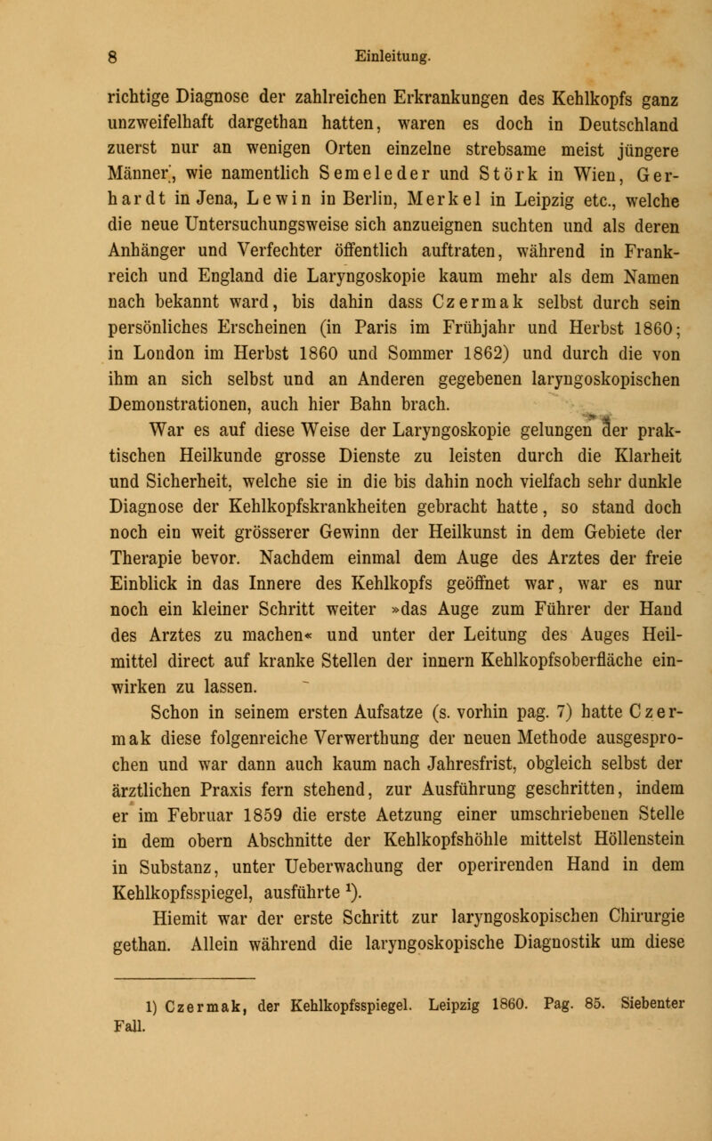 richtige Diagnose der zahlreichen Erkrankungen des Kehlkopfs ganz unzweifelhaft dargethan hatten, waren es doch in Deutschland zuerst nur an wenigen Orten einzelne strebsame meist jiingere Manner, wie namentlich Seraeleder und Stork in Wien, Ger- hardt in Jena, Lewin in Berlin, Merkel in Leipzig etc., welche die neue Untersuchungsweise sich anzueignen suchten und als deren Anhanger und Verfechter offentlich auftraten, wahrend in Frank- reich und England die Laryngoskopie kaum mehr als dem Namen nach bekannt ward, bis dahin dass Czermak selbst durch sein personliches Erscheinen (in Paris im Fruhjahr und Herbst 1860; in London im Herbst 1860 und Sommer 1862) und durch die von ihm an sich selbst und an Anderen gegebenen laryngoskopischen Demonstrationen, auch hier Bahn brach. War es auf diese Weise der Laryngoskopie gelungen 3er prak- tischen Heilkunde grosse Dienste zu leisten durch die Klarheit und Sicherheit, welche sie in die bis dahin noch vielfach sehr dunkle Diagnose der Kehlkopfskrankheiten gebracht hatte, so stand doch noch ein weit grosserer Gewinn der Heilkunst in dem Gebiete der Therapie bevor. Nachdem einmal dem Auge des Arztes der freie Einblick in das Innere des Kehlkopfs geoffnet war, war es nur noch ein kleiner Schritt weiter »das Auge zum Fiihrer der Hand des Arztes zu machen* und unter der Leitung des Auges Heil- mittel direct auf kranke Stellen der innern Kehlkopfsoberflache ein- wirken zu lassen. Schon in seinem ersten Aufsatze (s. vorhin pag. 7) hatte Czer- mak diese folgenreiche Verwerthung der neuen Methode ausgespro- chen und war dann auch kaum nach Jahresfrist, obgleich selbst der arztlichen Praxis fern stehend, zur Ausfuhrung geschritten, indem er im Februar 1859 die erste Aetzung einer umschriebenen Stelle in dem obern Abschnitte der Kehlkopfshohle mittelst Hollenstein in Substanz, unter Ueberwachung der operirenden Hand in dem Kehlkopfsspiegel, ausfiihrte x). Hiemit war der erste Schritt zur laryngoskopischen Chirurgie gethan. Allein wahrend die laryngoskopische Diagnostik urn diese 1) Czermak, der Kehlkopfsspiegel. Leipzig 1860. Pag. 85. Siebenter Fall.