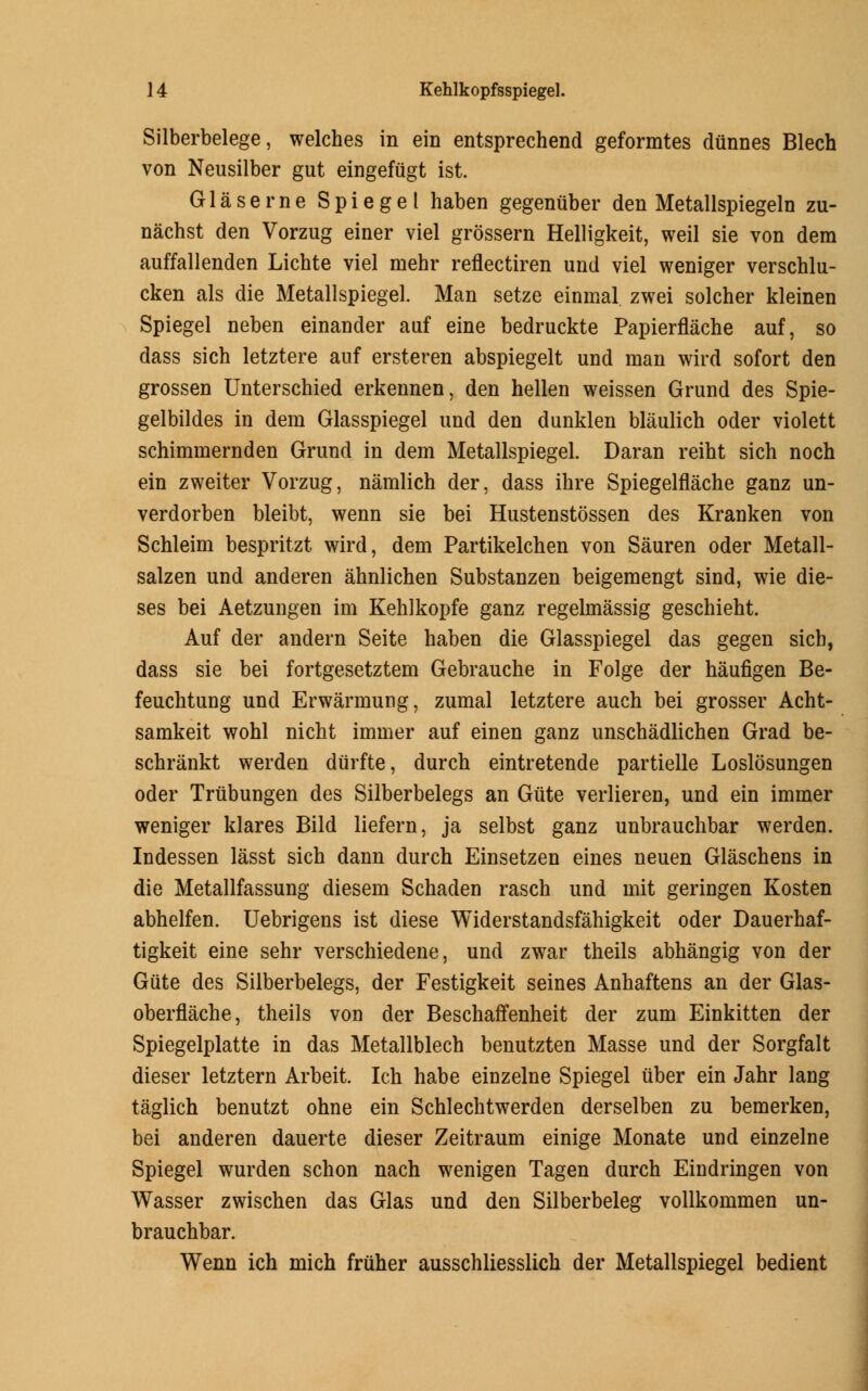 Silberbelege, welches in ein entsprechend geformtes dunnes Blech von Neusilber gut eingefiigt ist. Glaserne Spiegel haben gegenuber den Metallspiegeln zu- nachst den Vorzug einer viel grossern Helligkeit, weil sie von dem auffallenden Lichte viel mehr reflectiren und viel weniger verschlu- cken als die Metallspiegel. Man setze einmal zwei solcher kleinen Spiegel neben einander atif eine bedruckte Papierflache auf, so dass sich letztere auf ersteren abspiegelt und man wird sofort den grossen Unterschied erkennen, den hellen weissen Grund des Spie- gelbildes in dem Glasspiegel und den dunklen blaulich oder violett schimmernden Grund in dem Metallspiegel. Daran reiht sich noch ein zweiter Vorzug, namlich der, dass ihre Spiegelflache ganz un- verdorben bleibt, wenn sie bei Hustenstossen des Kranken von Schleim bespritzt wird, dem Partikelchen von Sauren oder Metall- salzen und anderen ahnlichen Substanzen beigemengt sind, wie die- ses bei Aetzungen im Kehlkopfe ganz regelmassig geschieht. Auf der andern Seite haben die Glasspiegel das gegen sich, dass sie bei fortgesetztem Gebrauche in Folge der haufigen Be- feuchtung und Erwarmung, zumal letztere auch bei grosser Acht- samkeit wohl nicht immer auf einen ganz unschadlichen Grad be- schrankt werden diirfte, durch eintretende partielle Loslosungen oder Trubungen des Silberbelegs an Giite verlieren, und ein immer weniger klares Bild liefern, ja selbst ganz unbrauchbar werden. Indessen lasst sich dann durch Einsetzen eines neuen Glaschens in die Metallfassung diesem Schaden rasch und mit geringen Kosten abhelfen. Uebrigens ist diese Widerstandsfahigkeit oder Dauerhaf- tigkeit eine sehr verschiedene, und zwar theils abhangig von der Giite des Silberbelegs, der Festigkeit seines Anhaftens an der Glas- oberflache, theils von der Beschaffenheit der zum Einkitten der Spiegelplatte in das Metallblech benutzten Masse und der Sorgfalt dieser letztern Arbeit. Ich habe einzelne Spiegel ttber ein Jahr lang taglich benutzt ohne ein Schlechtwerden derselben zu bemerken, bei anderen dauerte dieser Zeitraum einige Monate und einzelne Spiegel wurden schon nach wenigen Tagen durch Eindringen von Wasser zwischen das Glas und den Silberbeleg vollkommen un- brauchbar. Wenn ich mich friiher ausschliesslich der Metallspiegel bedient