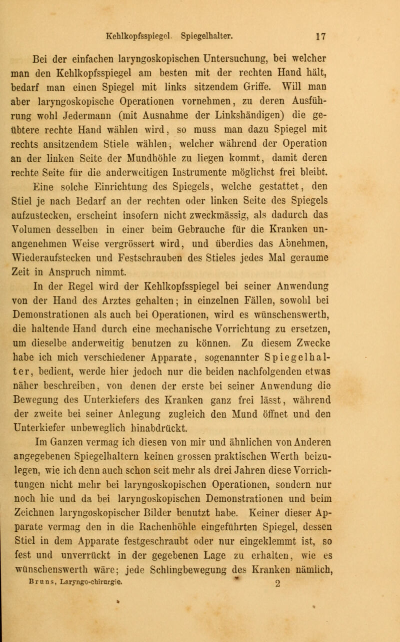 Bei der einfachen laryngoskopischen Untersuchung, bei welcher man den Kehlkopfsspiegel am besten mit der rechten Hand halt, bedarf man einen Spiegel mit links sitzendem Griffe. Will man aber laryngoskopische Operationen vornehmen, zu deren Ausfiih- rung wohl Jedermann (mit Ausnahme der Linkshandigen) die ge- iibtere rechte Hand wahlen wird. so muss man dazu Spiegel mit rechts ansitzendem Stiele wahlen, welcher wahrend der Operation an der linken Seite der Mundhohle zu liegen kommt, damit deren rechte Seite fur die anderweitigen Instrumente moglichst frei bleibt. Eine solche Einrichtung des Spiegels, welche gestattet, den Stiel je nach Bedarf an der rechten oder linken Seite des Spiegels aufzustecken, erscheint insofern nicht zweckmassig, als dadurch das Volumen desselben in einer beim Gebrauche fiir die Kranken un- angenehmen Weise vergrossert wird, und iiberdies das Abnehmen, Wiederaufstecken und Festschrauben des Stieles jedes Mai geraume Zeit in Anspruch nimmt. In der Kegel wird der Kehlkopfsspiegel bei seiner Anwendung von der Hand des Arztes gehalten; in einzelnen Fallen, sowohl bei Demonstrationen als auch bei Operationen, wird es wiinschenswerth, die haltende Hand durch eine mechanische Vorrichtung zu ersetzen, urn dieselbe anderweitig benutzen zu konnen. Zu diesem Zwecke babe ich mich verschiedener Apparate, sogenannter Spiegelhal- ter, bedient, werde hier jedoch nur die beiden nachfolgenden etwas naher beschreiben, von denen der erste bei seiner Anwendung die Bewegung des Unterkiefers des Kranken ganz frei lasst, wahrend der zweite bei seiner Anlegung zugleich den Mund offnet und den Unterkiefer unbeweglich hinabdriickt. Im Ganzen vermag ich diesen von mir und ahnlichen von Anderen angegebenen Spiegelhaltern keinen grossen praktischen Werth beizu- legen, wie ich denn auch schon seit mehr als drei Jahren diese Vorrich- tungen nicht mehr bei laryngoskopischen Operationen, sondern nur noch hie und da bei laryngoskopischen Demonstrationen und beim Zeichnen laryngoskopischer Bilder benutzt habe. Keiner dieser Ap- parate vermag den in die Kachenhohle eingefuhrten Spiegel, dessen Stiel in dem Apparate festgeschraubt oder nur eingeklemmt ist, so fest und unverruckt in der gegebenen Lage zu erhalten, wie es wiinschenswerth ware; jede Schlingbewegung des Kranken namlich, Br litis, Laryngo-chirurgie. 2