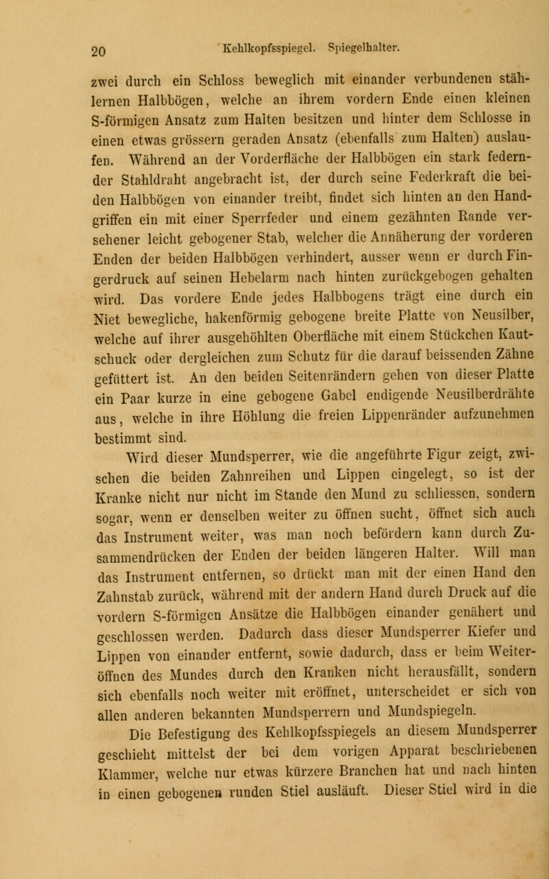 zwei durch ein Schloss beweglich mit einander verbundenen stah- lernen Halbbogen, welche an ihrem vordern Ende einen kleinen S-formigen Ansatz zum Haiten besitzen und hinter dem Scblosse in einen etwas grossern geraden Ansatz (ebenfalls zuni Haiten) auslau- fen. Wahrend an der Vorderflache der Halbbogen ein stark federn- der Stahldraht angebracht ist, der durch seine Federkraft die bei- den Halbbogen von einander treibt, findet sich hinten an den Hand- grirlen ein mit einer Sperrfeder und einem gezahnten Rande ver- sehener leicht gebogener Stab, welcher die Annaherung der vorderen Enden der beiden Halbbogen verhindert, ausser wenn er durch Fin- gerdruck auf seinen Hebelarm nach hinten zuriickgebogen gehalten wird. Das vordere Ende jedes Halbbogens tragt eine durch ein Niet bewegliche, hakenformig gebogene breite Platte von Neusilber, welche auf ihrer ausgehohlten Oberflache mit einem Stuckchen Kaut- schuck oder dergleichen zum Schutz fur die darauf beissenden Zahne gefiittert ist. An den beiden Seitenrandern gehen von dieser Platte ein Paar kurze in eine gebogene Gabel endigende Neusilberdrahte aus, welche in ihre Hohlung die freien Lippenrander aufzunehmen bestimmt sind. Wird dieser Mundsperrer, wie die angefuhrte Figur zeigt, zwi- schen die beiden Zahnreihen und Lippen eingelegt, so ist der Kranke nicht nur nicht im Stande den Mund zu schliessen, sondern sogar, wenn er denselben weiter zu offnen sucht, offnet sich audi das Instrument weiter, was man noch befordern kann durch Zu- sammendrucken der Enden der beiden langeren Halter. Will man das Instrument entfernen, so druckt man mit der einen Hand den Zahnstab zuruck, wahrend mit der andern Hand durch Druck auf die vordern S-formigen Ansatze die Halbbogen einander genahert und geschlossen werden. Dadurch dass dieser Mundsperrer Kiefer und Lippen von einander entfernt, sowie dadurch, dass er beim Weiter- offnen des Mundes durch den Kranken nicht herausfallt, sondern sich ebenfalls noch weiter mit eroffnet, unterscheidet er sich von alien anderen bekannten Mundsperrern und Mundspiegeln. Die Befestigung des Kehlkopfsspiegels an diesem Mundsperrer geschieht mittelst der bei dem vorigen Apparat beschriebenen Klammer, welche nur etwas kurzere Branchen hat und nach hinten in einen gebogenen runden Stiel auslauft Dieser Stiel wird in die