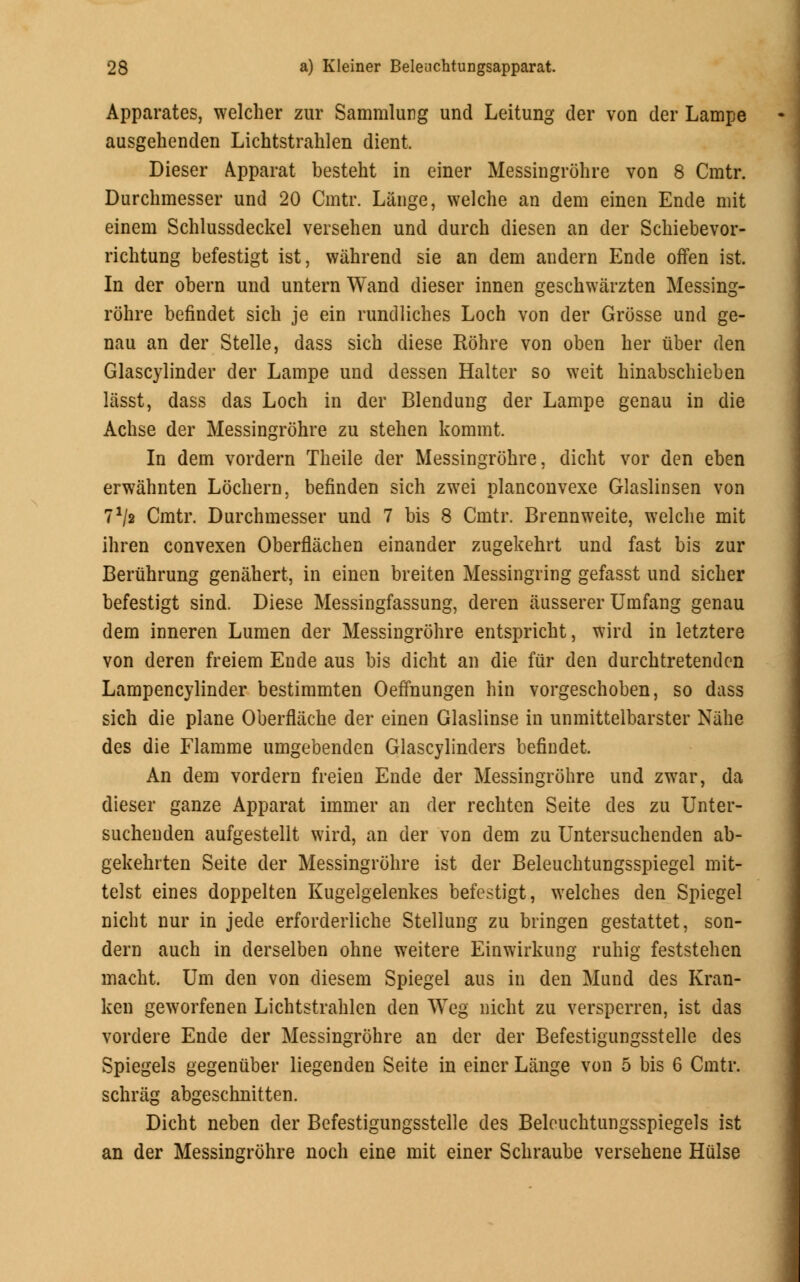 Apparates, welcher zur Sammlung und Leitung der von der Lampe ausgehenden Lichtstrahlen dient. Dieser Apparat besteht in einer Messingrohre von 8 Cratr. Durchmesser und 20 Cmtr. Lange, welche an dem einen Ende mit einem Schlussdeckel versehen und durch diesen an der Schiebevor- richtung befestigt ist, wahrend sie an dem andern Ende offen ist. In der obern und untern Wand dieser innen geschwarzten Messing- rohre befindet sich je ein rundliches Loch von der Grosse und ge- nau an der Stelle, dass sich diese Rohre von oben her fiber den Glascylinder der Lampe und dessen Halter so weit hinabschieben lasst, dass das Loch in der Blendung der Lampe genau in die Achse der Messingrohre zu stehen kommt. In dem vordern Theile der Messingrohre, dicht vor den eben erwahnten Lochern, befinden sich zwei planconvexe Glaslinsen von 71/* Cmtr. Durchmesser und 7 bis 8 Cmtr. Brennweite, welche mit ihren convexen Oberflachen einander zugekehrt und fast bis zur Beruhrung genahert, in einen breiten Messingring gefasst und sicher befestigt sind. Diese Messingfassung, deren ausserer Umfang genau dem inneren Lumen der Messingrohre entspricht, wird in letztere von deren freiem Ende aus bis dicht an die fur den durchtretenden Lampencylinder bestimmten Oefmungen hin vorgeschoben, so dass sich die plane Oberflache der einen Glaslinse in unmittelbarster Nahe des die Flamme umgebenden Glascylinders befindet. An dem vordern freien Ende der Messingrohre und zwar, da dieser ganze Apparat immer an der rechten Seite des zu Unter- suchenden aufgestellt wird, an der von dem zu Untersuchenden ab- gekehrten Seite der Messingrohre ist der Beleuchtungsspiegel mit- telst eines doppelten Kugelgelenkes befestigt, welches den Spiegel nicht nur in jede erforderliche Stellung zu bringen gestattet, son- dern auch in derselben ohne weitere Einwirkung ruhig feststehen macht. Urn den von diesem Spiegel aus in den Mund des Kran- ken geworfenen Lichtstrahlen den Weg nicht zu versperren, ist das vordere Ende der Messingrohre an der der Befestigungsstelle des Spiegels gegenuber liegenden Seite in einer Lange von 5 bis 6 Cmtr. schrag abgeschnitten. Dicht neben der Befestigungsstelle des Beleuchtungsspiegels ist an der Messingrohre noch eine mit einer Schraube versehene Hulse