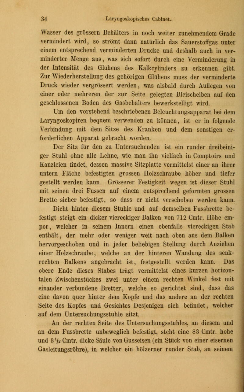 Wasser des grossern Behalters in noch weiter zunehmendem Grade vermindert wird, so stromt dann natiirlicb das Sauerstoffgas unter einern entsprechend verminderten Drucke und deshalb auch in ver- minderter Menge aus, was sich sofort durch eine Verrainderung in der Intensitat des Gliihens des Kalkcylinders zu erkennen gibt. Zur Wiederberstellung des gehorigen Gliibens muss der verminderte Druck wieder vergrossert werden, was alsbald durch Auflegen von einer oder mehreren der zur Seite gelegten Bleiscbeiben auf den geschlossenen Boden des Gasbehalters bewerkstelligt wird. Urn den vorstehend beschriebenen Beleuchtungsapparat bei dein Laryngoskopiren bequem verwenden zu konnen, ist er in folgende Verbindung mit dem Sitze des Kranken und dem sonstigen er- forderlichen Apparat gebracht worden. Der Sitz far den zu Untersuchenden ist ein runder dreibeini- ger Stuhl ohne alle Lehne, wie man ihn vielfach in Comptoirs und Kanzleien findet, dessen massive Sitzplatte vermittelst einer an ihrer untern Flache befestigten grossen Holzschraube holier und tiefer gestellt werden kann. Grosserer Festigkeit wegen ist dieser Stuhl mit seinen drei Fussen auf einem entsprechend geformten grossen Brette sicher befestigt, so dass er nicht verschoben werden kann. Dicht hinter diesem Stuhle und auf demselben Fussbrette be- festigt steigt ein dicker viereckiger Balken von 712 Cmtr. Hohe em- por, welcher in seinem Innern einen ebenfalls viereckigen Stab enthalt, der mehr oder weniger weit nach oben aus dem Balken hervorgeschoben und in jeder beliebigen Stellung durch Anziehen einer Holzschraube, welche an der hinteren Wandung des senk- rechten Balkens angebracht ist, festgestellt werden kann. Das obere Ende dieses Stabes tragt vermittelst eines kurzen horizon- talen Zwischenstuckes zwei unter einem rechten Winkel fest mit einander verbundene Bretter, welche so gerichtet sind, dass das eine davon quer hinter dem Kopfe und das andere an der rechten Seite des Kopfes und Gesichtes Desjenigen sich befindet, welcher auf dem Untersuchungsstuhle sitzt. An der rechten Seite des Untersuchungsstuhles, an diesem und an dem Fussbrette unbeweglich befestigt, steht eine 83 Cmtr. hohe und 3 */2 Cmtr. dicke Saule von Gusseisen (ein Stuck von einer eisernen Gasleitungsrohre), in welcher ein holzerner runder Stab, an seinem