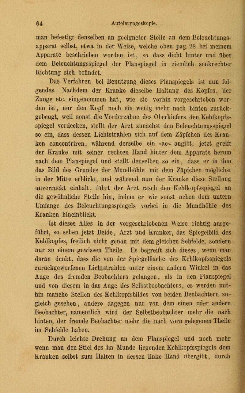 man befestigt denselben an geeigneter Stelle an clem Beleuchtungs- apparat selbst, etwa in der Weise, welche oben pag. 28 bei meinem Apparate beschrieben worden ist, so dass dicht hinter und iiber dem Beleuchtungsspiegel der Planspiegel in ziemlich senkrechter Richtung sich befindet. Das Verfahren bei Benutzung dieses Planspiegels ist nun fol- gendes. Nachdem der Kranke dieselbe Haltung des Kopfes, der Zunge etc. eingenommen hat, wie sie vorhin vorgeschrieben wor- den ist, nur den Kopf noch ein wenig mehr nach hinten zuriick- gebeugt, weil sonst die Vorderzahne des Oberkiefers den Kehlkopfs- spiegel verdecken, stellt der Arzt zunachst den Beleuchtungsspiegel so ein, dass dessen Lichtstrahlen sich auf dem Zapfchen des Kran- ken concentriren, wahrend derselbe ein »ae« angibt; jetzt greift der Kranke mit seiner rechten Hand hinter dem Apparate herum nach dem Planspiegel und stellt denselben so ein, dass er in ihm das Bild des Grundes der Mundhohle mit dem Zapfchen moglichst in der Mitte erblickt, und wahrend nun der Kranke diese Stellung unverriickt einhalt, fuhrt der Arzt rasch den Kehlkopfsspiegel an die gewohnliche Stelle hin, indem er wie sonst neben dem untern Umfange des Beleuchtungsspiegels vorbei in die Mundhohle des Kranken hineinblickt. Ist dieses Alles in der vorgeschriebenen Weise richtig ausge- fuhrt, so sehen jetzt Beide, Arzt und Kranker, das Spiegelbild des Kehlkopfes, freilich nicht genau mit dem gleichen Sehfelde, sondern nur zu einem gewissen Theile. Es begreift sich dieses, wenn man daran denkt, dass die von der Spiegelflache des Kehlkopfsspiegels zuriickgeworfenen Lichtstrahlen unter einem andern Winkel in das Auge des fremden Beobachters gelangen, als in den Planspiegel und von diesem in das Auge des Selbstbeobachters; es werden mit- hin manche Stellen des Kehlkopfsbildes von beiden Beobachtern zu- gleich gesehen, andere dagegen nur von dem einen oder andern Beobachter, namentlich wird der Selbstbeobachter mehr die nach hinten, der fremde Beobachter mehr die nach vorn gelegenen Theile im Sehfelde haben. Durch leichte Drehung an dem Planspiegel und noch mehr wenn man den Stiel des im Munde liegenden Kehlkopfsspiegels dem Kranken selbst zum Halten in dessen linke Hand iibergibt, durch