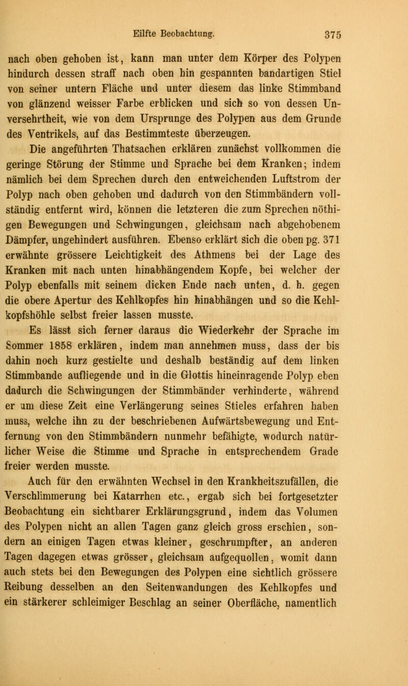nach oben gehoben ist, kann man unter dem Korper des Polypen hindurch dessen straff nach oben bin gespannten bandartigen Stiel von seiner untern Flache und unter diesem das linke Stimmband von glanzend weisser Farbe erblicken und sich so von dessen Un- versehrtheit, wie von dem Ursprunge des Polypen aus dem Grunde des Ventrikels, auf das Bestimmteste uberzeugen. Die angefiibrten Thatsachen erklaren zunachst vollkommen die geringe Storung der Stimme und Sprache bei dem Kranken; indem namlich bei dem Sprechen durch den entweichenden Luftstrom der Polyp nach oben gehoben und dadurch von den Stimmbandern voll- standig entfernt wird, konnen die letzteren die zum Sprechen nothi- gen Bewegungen und Schwingungen, gleichsam nach abgehobenem Dampfer, ungehindert ausfiihren. Ebenso erklart sich die obenpg. 371 erwahnte grossere Leichtigkeit des Athmens bei der Lage des Kranken mit nach unten hinabhangendem Kopfe, bei welcher der Polyp ebenfalls mit seinem dieken Ende nach unten, d. h. gegen die obere Apertur des Kehlkopfes hin hinabhangen und so die Kehl- kopfshohle selbst freier lassen musste. Es lasst sich ferner daraus die Wiederkehr der Sprache im Sommer 1858 erklaren, indem man annehmen muss, dass der bis dahin noch kurz gestielte und deshalb bestandig auf dem linken Stimmbande aufliegende und in die Glottis hineinragende Polyp eben dadurch die Schwingungen der Stimmbander verhinderte, wahrend er urn diese Zeit eine Verlangerung seines Stieles erfahren haben muss, welche ihn zu der beschriebenen Aufwartsbewegung und Ent- fernung von den Stimmbandern nunmehr befahigte, wodurch natiir- licher Weise die Stimme und Sprache in entsprecbendem Grade freier werden musste. Auch fur den erwahnten Wechsel in den Krankheitszufallen, die Verschlimmerung bei Katarrhen etc., ergab sich bei fortgesetzter Beobachtung ein sichtbarer Erklarungsgrund, indem das Volumen des Polypen nicht an alien Tagen ganz gleich gross erschien, son- dern an einigen Tagen etwas kleiner, geschrumpfter, an anderen Tagen dagegen etwas grosser, gleichsam aufgequollen. womit dann auch stets bei den Bewegungen des Polypen eine sichtlich grossere Reibung desselben an den Seitenwandungen des Kehlkopfes und ein starkerer schleimiger Beschlag an seiner Oberflache, namentlich