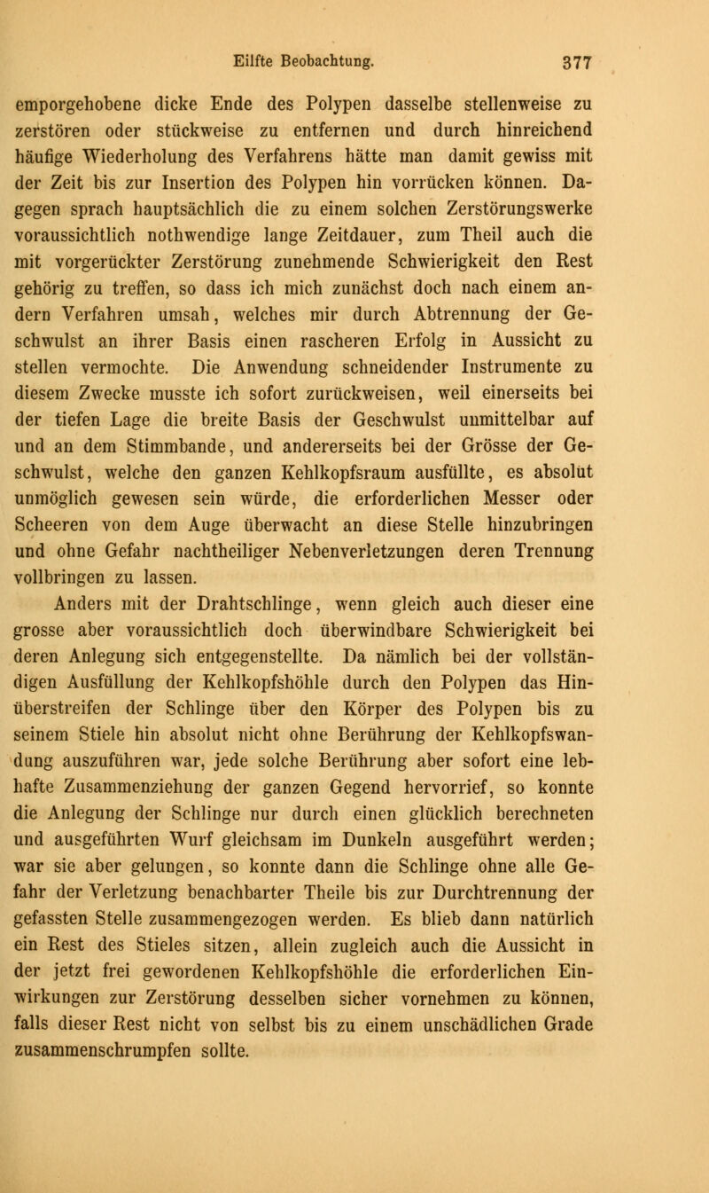 emporgehobene dicke Ende des Polypen dasselbe stellenweise zu zerstoren oder stiickweise zu entfernen und durch hinreichend haufige Wiederholung des Verfahrens hatte man damit gewiss mit der Zeit bis zur Insertion des Polypen hin vorriicken konnen. Da- gegen sprach hauptsachlich die zu einem solchen Zerstorungswerke voraussichtlich nothwendige lange Zeitdauer, zum Theil auch die mit vorgeriickter Zerstorung zunehmende Schwierigkeit den Rest gehorig zu treffen, so dass ich mich zunachst doch nach einem an- dern Verfahren umsah, welches mir durch Abtrennung der Ge- schwulst an ihrer Basis einen rascheren Erfolg in Aussicht zu stellen vermochte. Die Anwendung schneidender Instrumente zu diesem Zwecke musste ich sofort zurtickweisen, weil einerseits bei der tiefen Lage die breite Basis der Geschwulst unmittelbar auf und an dem Stimmbande, und andererseits bei der Grosse der Ge- schwulst, welche den ganzen Kehlkopfsraum ausfullte, es absolut unmoglich gewesen sein wiirde, die erforderlichen Messer oder Scheeren von dem Auge uberwacht an diese Stelle hinzubringen und ohne Gefahr nachtheiliger Nebenverletzungen deren Trennung vollbringen zu lassen. Anders mit der Drahtschlinge, wenn gleich auch dieser eine grosse aber voraussichtlich doch iiberwindbare Schwierigkeit bei deren Anlegung sich entgegenstellte. Da namlich bei der vollstan- digen Ausfullung der Kehlkopfshohle durch den Polypen das Hin- iiberstreifen der Schlinge iiber den Korper des Polypen bis zu seinem Stiele hin absolut nicht ohne Beruhrung der Kehlkopfswan- dung auszufiihren war, jede solche Beruhrung aber sofort eine leb- hafte Zusammenziehung der ganzen Gegend hervorrief, so konnte die Anlegung der Schlinge nur durch einen gliicklich berechneten und ausgefiihrten Wurf gleichsam im Dunkeln ausgefuhrt werden; war sie aber gelungen, so konnte dann die Schlinge ohne alle Ge- fahr der Verletzung benachbarter Theile bis zur Durchtrennung der gefassten Stelle zusammengezogen werden. Es blieb dann natiirlich ein Rest des Stieles sitzen, allein zugleich auch die Aussicht in der jetzt frei gewordenen Kehlkopfshohle die erforderlichen Ein- wirkungen zur Zerstorung desselben sicher vornehmen zu konnen, falls dieser Rest nicht von selbst bis zu einem unschadlichen Grade zusammenschrumpfen sollte.