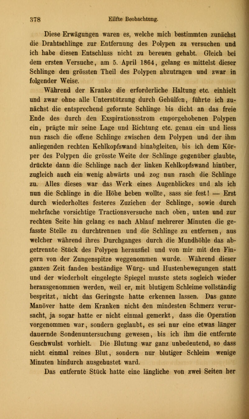 Diese Erwagungen waren es, welche mich bestimmten zunachst die Drahtschlinge zur Entfernung des Polypen zu versuchen und ich habe diesen Entschluss nicht zu bereuen gehabt. Gleich bei dem ersten Versuche, am 5. April 1864, gelaDg es mittelst dieser Schlinge den grossten Theil des Polypen abzutragen und zwar in folgender Weise. Wahrend der Kranke die erforderliche Haltung etc. einhielt und zwar ohne alle Unterstutzung durch Gehiilfen, fuhrte ich zu- nachst die entsprechend geformte Schlinge bis dicht an das freie Ende des durch den Exspirationsstrom emporgehobenen Polypen ein, pragte mir seine Lage und Richtung etc. genau ein und liess nun rasch die offene Schlinge zwischen dem Polypen und der ihm anliegenden rechten Kehlkopfswand hinabgleiten, bis ich dem Kor- per des Polypen die grosste Weite der Schlinge gegenuber glaubte, drtickte dann die Schlinge nach der linken Kehlkopfswand hiniiber, zugleich auch ein wenig abwarts und zog nun rasch die Schlinge zu. Alles dieses war das Werk eines Augenblickes und als ich nun die Schlinge in die Hohe heben wollte, sass sie fest! — Erst durch wiederholtes festeres Zuziehen der Schlinge. sowie durch mehrfache vorsichtige Tractionsversuche nach oben, unten und zur rechten Seite hin gelang es nach Ablauf mehrerer Minuten die ge- fasste Stelle zu durchtrennen und die Schlinge zu entfernen, aus welcher wahrend ihres Durchganges durch die Mundhohle das ab- getrennte Stuck des Polypen herausfiel und von mir mit den Fin- gern von der Zungenspitze weggenommen wurde. Wahrend dieser ganzen Zeit fanden bestandige Wtirg- und Hustenbewegungen statt und der wiederholt eingelegte Spiegel musste stets sogleich wieder herausgenommen werden, weil er, mit blutigem Schleime vollstandig bespritzt, nicht das Geringste hatte erkennen lassen. Das ganze Manover hatte dem Kranken nicht den mindesten Schmerz verur- sacht, ja sogar hatte er nicht einmal gemerkt, dass die Operation vorgenommen war, sondern geglaubt, es sei nur eine etwas langer dauernde Sondenuntersuchung gewesen, bis ich ihm die entfernte Geschwulst vorhielt. Die Blutung war ganz unbedeutend, so dass nicht einmal reines Blut, sondern nur blutiger Schleim wenige Minuten hindurch ausgehustet ward. Das entfernte Stuck hatte eine langliche von zwei Seiten her