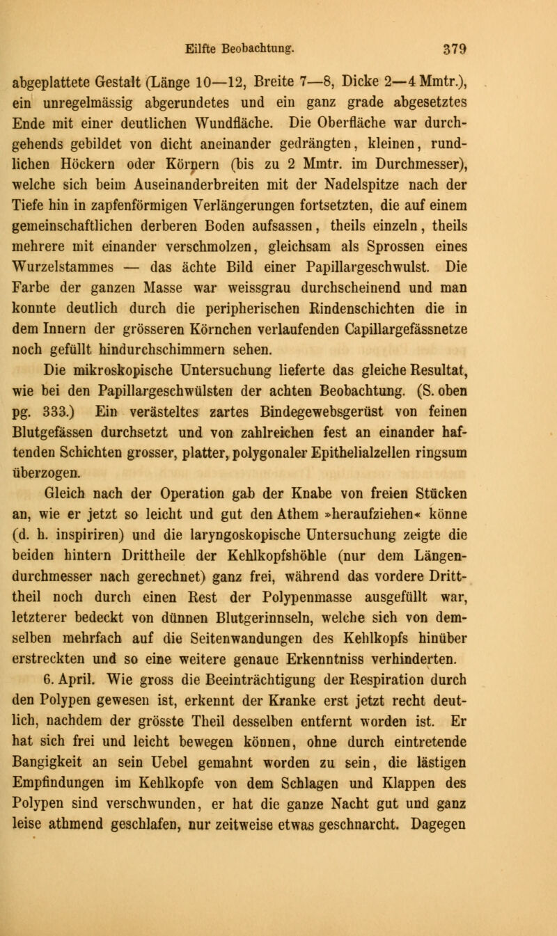 abgeplattete Gestalt (Lange 10—12, Breite 7—8, Dicke 2—4Mmtr.), ein unregelmassig abgerundetes und ein ganz grade abgesetztes Ende mit einer deutlichen Wundflache. Die Oberflache war durch- gehends gebildet von dicht aneinander gedrangten, kleiDen, rund- lichen Hockern oder Kornern (bis zu 2 Mmtr. im Durchmesser), welche sich beiin Auseinanderbreiten mit der Nadelspitze nach der Tiefe hin in zapfenformigen Verlangerungen fortsetzten, die auf einem gemeinschaftlichen derberen Boden aufsassen, theils einzeln, theils mehrere mit einander verschmolzen, gleichsam als Sprossen eines Wurzelstammes — das achte Bild einer Papillargeschwulst. Die Farbe der ganzen Masse war weissgrau durchscheinend und man konnte deutlich durch die peripherischen Rindenschichten die in dem Innern der grosseren Kornchen verlaufenden Capillargefassnetze noch gefuilt hindurchschimmern sehen. Die mikroskopische Untersuchung lieferte das gleiche Resultat, wie bei den Papillargeschwulsten der achten Beobachtung. (S. oben pg. 333.) Ein verasteltes zartes Bindegewebsgerust von feinen Blutgefassen durchsetzt und von zahlrekhen fest an einander haf- tenden Schichten grosser, platter, polygonaler Epithelialzellen ringsum uberzogen. Gleich nach der Operation gab der Knabe von freien Stticken an, wie er jetzt so leicht und gut den Athem »heraufziehen« konne (d. h. inspiriren) und die laryngoskopische Untersuchung zeigte die beiden hintern Drittheile der Kehlkopfshohle (nur dem Langen- durchmesser nach gerechnet) ganz frei, wahrend das vordere Dritt- theil noch durch einen Rest der Polypenmasse ausgefullt war, letzterer bedeckt von diinnen Blutgerinnseln, welche sich von dem- selben mehrfach auf die Seitenwandungen des Kehlkopfs hinuber erstreckten und so eine weitere genaue Erkenntniss verhinderten. 6. April. Wie gross die Beeintrachtigung der Respiration durch den Polypen gewesen ist, erkennt der Kranke erst jetzt recht deut- lich, nachdem der grosste Theil desselben entfernt worden ist. Er hat sich frei und leicht bewegen konnen, ohne durch eintretende Bangigkeit an sein Uebel gemahnt worden zu sein, die lastigen Empfindungen im Kehlkopfe von dem Schlagen und Klappen des Polypen sind verschwunden, er hat die ganze Nacht gut und ganz leise athmend geschlafen, nur zeitweise etwas geschnarcht. Dagegen