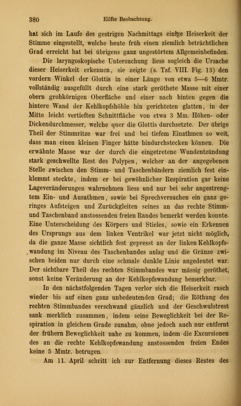 hat sich im Laufe des gestrigen Nachmittags einfge Heiserkeit der Stimrae eingestellt, welche heute friih einen ziemlich betrachtlichen Grad erreicht hat bei iibrigens ganz ungestortem Allgemeinbefinden. Die laryngoskopische Untersuchung liess sogleich die Ursache dieser Heiserkeit erkennen, sie zeigte (s. Taf. VIII. Fig. 13) den vordern Winkel der Glottis in einer Lange von etwa 5—6 Mmtr. vollstandig ausgefullt durch eine stark gerothete Masse mit einer obern grobkornigen Oberflache und einer nach hinten gegen die hintere Wand der Kehlkopfshohle hin gerichteten glatten. in der Mitte leicht vertieften Schnittflache von etwa 3 Mm. Hohen- oder Dickendurchmesser, welche quer die Glottis durchsetzte. Der ubrige Theil der Stimmritze war frei und bei tiefem Einathmen so weit, dass man einen kleinen Finger hatte hindurchstecken konnen. Die erwahnte Masse war der durch die eingetretene Wundentziindung stark geschwellte Rest des Polypen, welcher an der angegebenen Stelle zwischen den Stimm- und Taschenbandern ziemlich fest ein- klemmt steckte, indem er bei gewohnlicher Respiration gar keine Lageveranderungen wahrnehmen liess und nur bei sehr angestreng- tem Ein- und Ausathmen, sowie bei Sprechversuchen ein ganz ge- ringes Aufsteigen und Zuriickgleiten seines an das rechte Stimm- und Taschenband anstossenden freien Randes bemerkt werden konnte- Eine Unterscheidung des Korpers und Stieles, sowie ein Erkennen des Ursprungs aus dem linken Ventrikel war jetzt nicht moglicb, da die ganze Masse sichtlich fest gepresst an der linken Kehlkopfs- wandung im Niveau des Taschenbandes anlag und die Granze zwi- schen beiden nur durch eine schmale dunkle Linie angedeutet war. Der sichtbare Theil des rechten Stimmbandes war massig gerothet, sonst keine Veranderung an der Kehlkopfswandung bemerkbar. In den nachstfolgenden Tagen verlor sich die Heiserkeit rasch wieder bis auf einen ganz unbedeutenden Grad; die Rothung des rechten Stimmbandes verschwand ganzlich und der Geschwulstrest sank merklich zusammen, indem seine Beweglichkeit bei der Re- spiration in gleichem Grade zunahm, ohne jedoch auch nur entfernt der fruhern Beweglichkeit nahe zu kommen, indem die Excursionen des an die rechte Kehlkopfswandung anstossenden freien Endes keine 5 Mmtr. betrugen. Am 11. April schritt ich zur Entfernung dieses Restes des