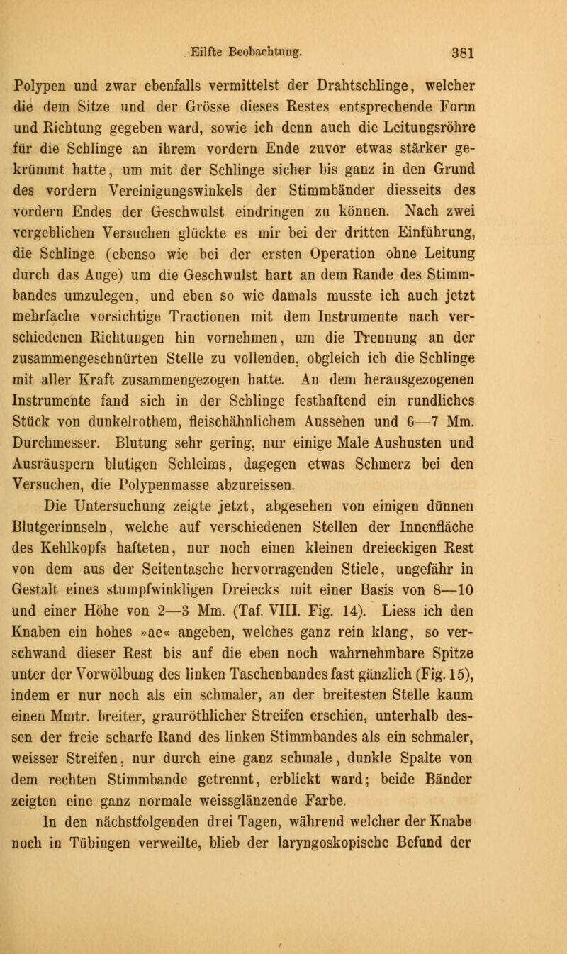 Polypen und zwar ebenfalls vermittelst der Drahtschlinge, welcher die dein Sitze und der Grosse dieses Restes entsprechende Form und Richtung gegeben ward, sowie ich denn auch die Leitungsrohre fur die Schlinge an ihrem vordern Ende zuvor etwas starker ge- kriimmt hatte, urn mit der Schlinge sicher bis ganz in den Grund des vordern Vereinigungswinkels der Stimmbander diesseits des vordern Endes der Geschwulst eindringen zu konnen. Nach zwei vergeblichen Versuchen gliickte es mir bei der dritten Einfuhrung, die Schlinge (ebenso wie bei der ersten Operation ohne Leitung durch das Auge) urn die Geschwulst hart an dem Rande des Stimm- bandes umzulegen, und eben so wie damals musste ich auch jetzt mehrfache vorsichtige Tractionen mit dem Instrumente nach ver- schiedenen Richtungen hin vornehmen, urn die Trennung an der zusammengeschniirten Stelle zu vollenden, obgleich ich die Schlinge mit aller Kraft zusammengezogen hatte. An dem herausgezogenen Instrumente fand sich in der Schlinge festhaftend ein rundliches Stuck von dunkelrothern, fleischahnlichem Aussehen und 6—7 Mm. Durchmesser. Blutung sehr gering, nur einige Male Aushusten und Ausrauspern blutigen Schleims, dagegen etwas Schmerz bei den Versuchen, die Polypenmasse abzureissen. Die Untersuchung zeigte jetzt, abgesehen von einigen diinnen Blutgerinnseln, welche auf verschiedenen Stellen der Innenflache des Kehlkopfs hafteten, nur noch einen kleinen dreieckigen Rest von dem aus der Seitentasche hervorragenden Stiele, ungefahr in Gestalt eines stumpfwinkligen Dreiecks mit einer Basis von 8—10 und einer Hbhe von 2—3 Mm. (Taf. VIII. Fig. 14). Liess ich den Knaben ein hohes »ae« angeben, welches ganz rein klang, so ver- schwand dieser Rest bis auf die eben noch wahrnehmbare Spitze unter der Vorwolbung des linken Taschenbandes fast ganzlich (Fig. 15), indem er nur noch als ein schmaler, an der breitesten Stelle kaum einen Mmtr. breiter, graurothlicher Streifen erschien, unterhalb des- sen der freie scharfe Rand des linken Stimmbandes als ein schmaler, weisser Streifen, nur durch eine ganz schmale, dunkle Spalte von dem rechten Stimmbande getrennt, erblickt ward; beide Bander zeigten eine ganz normale weissglanzende Farbe. In den nachstfolgenden drei Tagen, wahrend welcher der Knabe noch in Tubingen verweilte, blieb der laryngoskopische Befund der