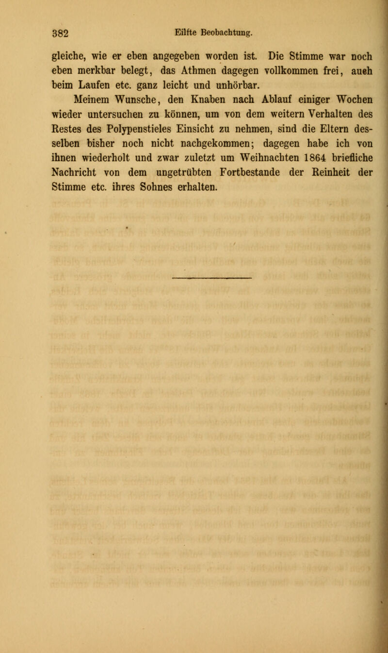 gleiche, wie er eben angegeben worden ist. Die Stimme war noch eben merkbar belegt, das Athmen dagegen vollkommen frei, aueh beim Laufen etc. ganz leicht und unhorbar. Meinem Wunsche, den Knaben nach Ablauf einiger Wocben wieder untersuchen zu konnen, um von dem weitern Verhalten des Restes des Polypenstieles Einsicbt zu nehmen, sind die Eltern des- selben bisher noch nicht nachgekommen; dagegen habe ich von ihnen wiederholt und zwar zuletzt um Weihnacbten 1864 briefliche Nachricht von dem ungetrubten Fortbestande der Reinheit der Stimme etc. ihres Sohnes erhalten.