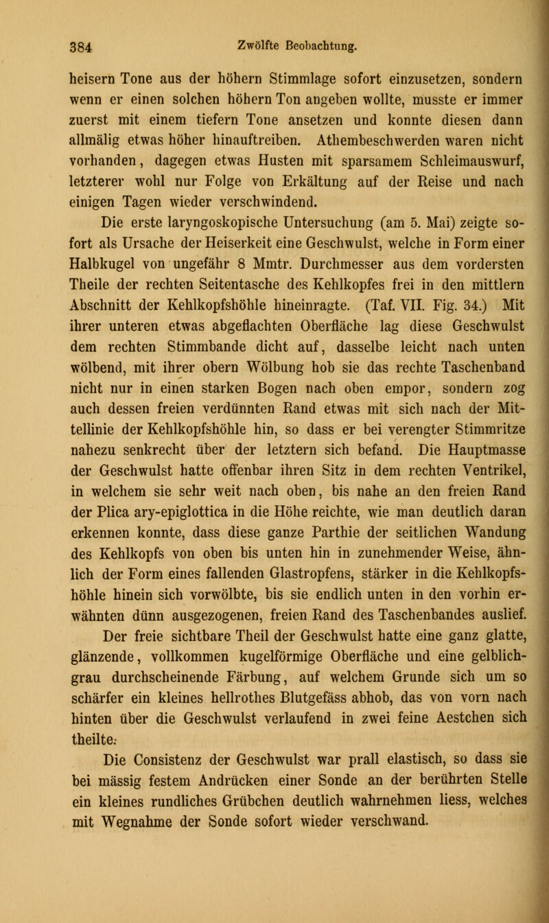 heisern Tone aus der hohern Stimmlage sofort einzusetzen, sondern wenn er einen solchen hohern Ton angeben wollte, musste er immer zuerst mit einem tiefern Tone ansetzen und konnte diesen dann allmalig etwas hoher hinauftreiben. Athembeschwerden waren nicht vorhanden, dagegen etwas Husten mit sparsamem Schleimauswurf, letzterer wohl nur Folge von Erkaltung auf der Reise und nach einigen Tagen wieder verschwindend. Die erste laryngoskopische Untersuchung (am 5. Mai) zeigte so- fort als Ursache der Heiserkeit eine Geschwulst, welche in Form einer Halbkugel von ungefahr 8 Mmtr. Durchmesser aus dem vordersten Theile der rechten Seitentasche des Kehlkopfes frei in den mittlem Abschnitt der Kehlkopfshohle hineinragte. (Taf. VII. Fig. 34.) Mit ihrer unteren etwas abgeflachten Oberflache lag diese Geschwulst dem rechten Stimmbande dicht auf, dasselbe leicht nach unten wolbend, mit ihrer obern Wolbung hob sie das rechte Taschenband nicht nur in einen starken Bogen nach oben empor, sondern zog auch dessen freien verdiinnten Rand etwas mit sich nach der Mit- tellinie der Kehlkopfshohle hin, so dass er bei verengter Stimmritze nahezu senkrecht liber der letztern sich befand. Die Hauptmasse der Geschwulst hatte offenbar ihren Sitz in dem rechten Ventrikel, in welchem sie sehr weit nach oben, bis nahe an den freien Rand der Plica ary-epiglottica in die Hohe reichte, wie man deutlich daran erkennen konnte, dass diese ganze Parthie der seitlichen Wandung des Kehlkopfs von oben bis unten hin in zunehmender Weise, ahn- lich der Form eines fallenden Glastropfens, starker in die Kehlkopfs- hohle hinein sich vorwolbte, bis sie endlich unten in den vorhin er- wahnten diinn ausgezogenen, freien Rand des Taschenbandes auslief. Der freie sichtbare Theil der Geschwulst hatte eine ganz glatte, glanzende, vollkommen kugelformige Oberflache und eine gelblich- grau durchscheinende Farbung, auf welchem Grunde sich um so scharfer ein kleines hellrothes Blutgefass abhob, das von vorn nach hinten uber die Geschwulst verlaufend in zwei feine Aestchen sich theilte.- Die Consistenz der Geschwulst war prall elastisch, so dass sie bei massig festem Andrucken einer Sonde an der beruhrten Stelle ein kleines rundliches Grubchen deutlich wahrnehmen liess, welches mit Wegnahme der Sonde sofort wieder verschwand.
