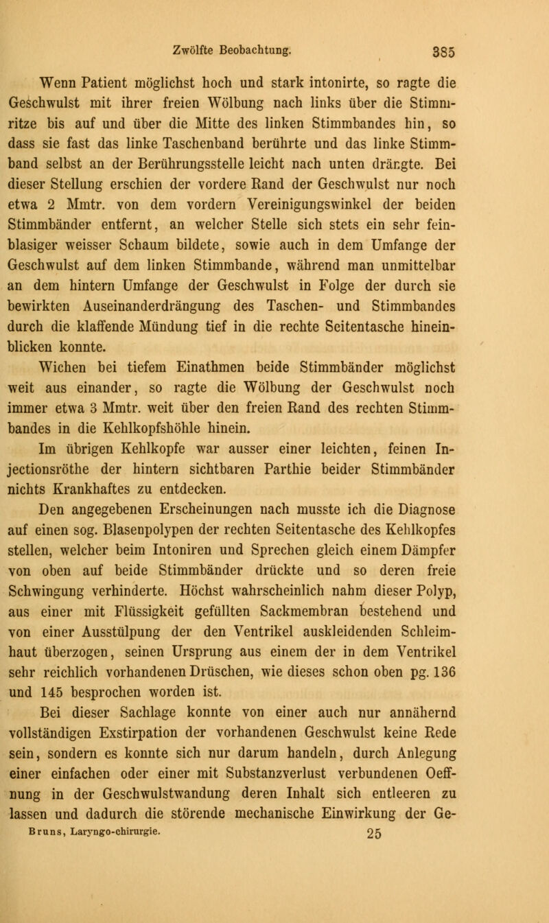 Wenn Patient moglichst hoch und stark intonirte, so ragte die Geschwulst mit ihrer freien Wolbung nach links uber die Stimm- ritze bis auf und uber die Mitte des linken Stimmbandes hin, so dass sie fast das linke Taschenband beruhrte und das linke Stimm- band selbst an der Beruhrungsstelle leicht nach unten drangte. Bei dieser Stellung erschien der vordere Rand der Geschwulst nur noch etwa 2 Mmtr. von dem vordern Vereinigungswinkel der beiden Stimmbander entfernt, an welcher Stelle sich stets ein sehr fein- blasiger weisser Schaum bildete, sowie auch in dem Umfange der Geschwulst auf dem linken Stimmbande, wahrend man unmittelbar an dem hintern Umfange der Geschwulst in Folge der durch sie bewirkten Auseinanderdrangung des Taschen- und Stimmbandes durch die klaffende Miindung tief in die rechte Seitentasche hinein- blicken konnte. Wichen bei tiefem Einathmen beide Stimmbander moglichst weit aus einander, so ragte die Wolbung der Geschwulst noch immer etwa 3 Mmtr. weit uber den freien Rand des rechten Stimm- bandes in die Kehlkopfshohle hinein. Im ubrigen Kehlkopfe war ausser einer leichten, feinen In- jectionsrothe der hintern sichtbaren Parthie beider Stimmbander nichts Krankhaftes zu entdecken. Den angegebenen Erscheinungen nach musste ich die Diagnose auf einen sog. Blasenpolypen der rechten Seitentasche des Kehlkopfes stellen, welcher beim Intoniren und Sprechen gleich einem Dampfer von oben auf beide Stimmbander driickte und so deren freie Schwingung verhinderte. Hochst wahrscheinlich nahm dieser Polyp, aus einer mit Fliissigkeit gefullten Sackmembran bestehend und von einer Aussttilpung der den Ventrikel auskleidenden Schleim- haut uberzogen, seinen Ursprung aus einem der in dem Ventrikel sehr reichlich vorhandenen Druschen, wie dieses schon oben pg. 136 und 145 besprochen worden ist. Bei dieser Sachlage konnte von einer auch nur annahernd vollstandigen Exstirpation der vorhandenen Geschwulst keine Rede sein, sondern es konnte sich nur darum handeln, durch Anlegung einer einfachen oder einer mit Substanzverlust verbundenen Oeff- nung in der Geschwulstwandung deren Inhalt sich entleeren zu lassen und dadurch die storende mechanische Einwirkung der Ge- Bruns, Laryngo-chirurgie. 25