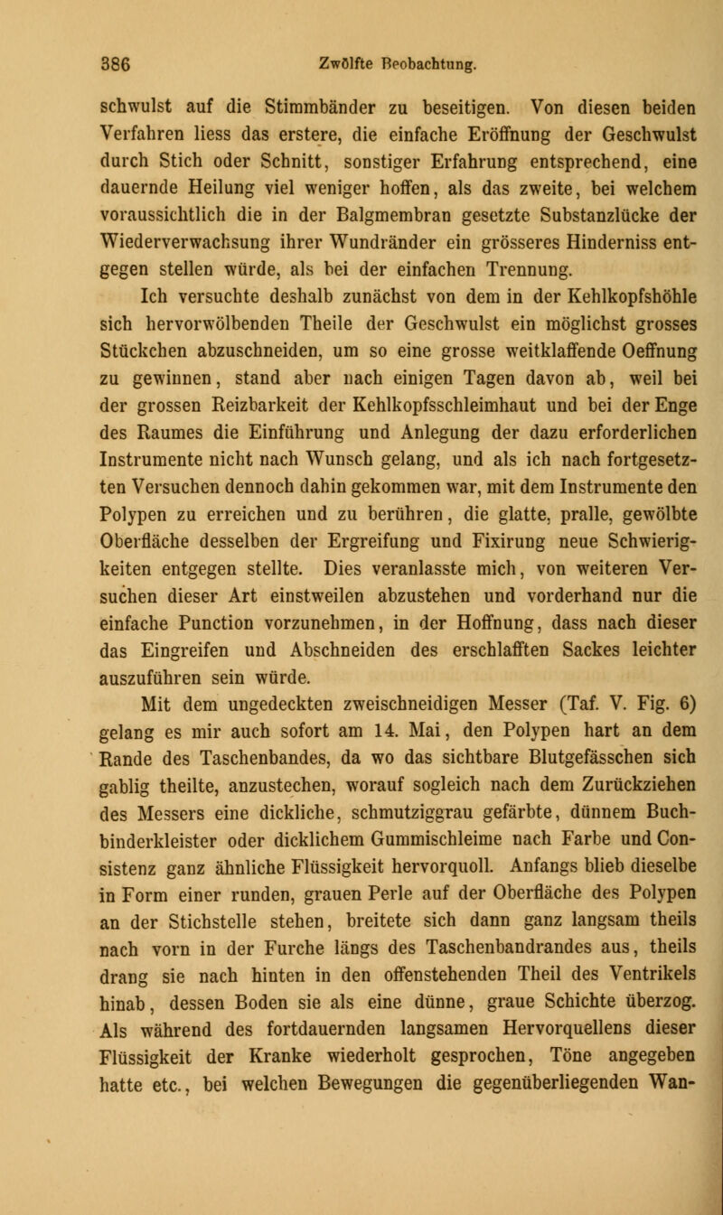 schwulst auf die Stimmbander zu beseitigen. Von diesen beiden Verfahren liess das erstere, die einfache Eroffnung der Geschwulst durch Stich oder Schnitt, sonstiger Erfahrung entsprechend, eine dauernde Heilung viel weniger hoffen, als das zweite, bei welchem voraussichtlich die in der Balgmembran gesetzte Substanzlucke der Wiederverwachsung ihrer Wundrander ein grosseres Hinderniss ent- gegen stellen wiirde, als bei der einfachen Trennung. Ich versuchte deshalb zunachst von dem in der Kehlkopfshohle sich hervorwolbenden Theile der Geschwulst ein moglichst grosses Stiickchen abzuschneiden, um so eine grosse weitklaffende Oeffnung zu gewinnen, stand aber nach einigen Tagen davon ab, weil bei der grossen Reizbarkeit der Kehlkopfsschleimhaut und bei der Enge des Raumes die Einfuhrung und Anlegung der dazu erforderlichen Instrumente nicht nach Wunsch gelang, und als ich nach fortgesetz- ten Versuchen dennoch dahin gekommen war, mit dem Instrumente den Polypen zu erreichen und zu beriihren, die glatte, pralle, gewolbte Oberflache desselben der Ergreifung und Fixirung neue Schwierig- keiten entgegen stellte. Dies veranlasste mich, von weiteren Ver- suchen dieser Art einstweilen abzustehen und vorderhand nur die einfache Punction vorzunehmen, in der Hoffnung, dass nach dieser das Eingreifen und Abschneiden des erschlafften Sackes leichter auszufuhren sein wiirde. Mit dem ungedeckten zweischneidigen Messer (Taf. V. Fig. 6) gelang es mir auch sofort am 14. Mai, den Polypen hart an dem Rande des Taschenbandes, da wo das sichtbare Blutgefasschen sich gablig theilte, anzustechen, worauf sogleich nach dem Zunickziehen des Messers eine dickliche, schmutziggrau gefarbte, dttnnem Buch- binderkleister oder dicklichem Gummischleime nach Farbe und Con- sistenz ganz ahnliche Fliissigkeit hervorquoll. Anfangs blieb dieselbe in Form einer runden, grauen Peiie auf der Oberflache des Polypen an der Stichstelle stehen, breitete sich dann ganz langsam theils nach vorn in der Furche langs des Taschenbandrandes aus, theils drang sie nach hinten in den offenstehenden Theil des Ventrikels hinab, dessen Boden sie als eine diinne, graue Schichte uberzog. Als wahrend des fortdauernden langsamen Hervorquellens dieser Fliissigkeit der Kranke wiederholt gesprochen, Tone angegeben hatte etc., bei welchen Bewegungen die gegenuberliegenden Wan-
