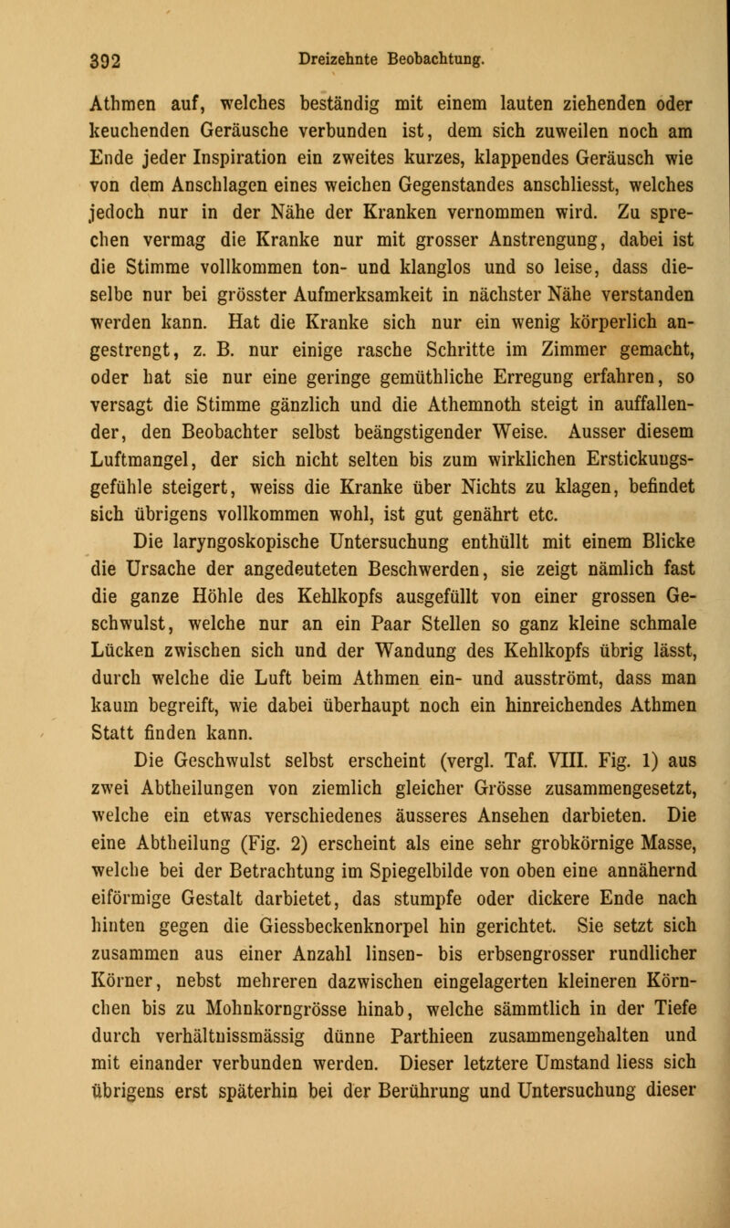 Athmen auf, welches bestandig mit einem lauten ziehenden oder keuchenden Gerausche verbunden ist, dem sich zuweilen noch am Ende jeder Inspiration ein zweites kurzes, klappendes Gerausch wie von dem Anschlagen eines weichen Gegenstandes anschliesst, welches jedoch nur in der Nahe der Kranken vernommen wird. Zu spre- chen vermag die Kranke nur mit grosser Anstrengung, dabei ist die Stimme vollkommen ton- und klanglos und so leise, dass die- selbe nur bei grosster Aufmerksamkeit in nachster Nahe verstanden werden kann. Hat die Kranke sich nur ein wenig korperlich an- gestrengt, z. B. nur einige rasche Schritte im Zimmer gemacht, oder hat sie nur eine geringe gemuthliche Erregung erfahren, so versagt die Stimme ganzlich und die Athemnoth steigt in auffallen- der, den Beobachter selbst beangstigender Weise. Ausser diesem Luftmangel, der sich nicht selten bis zum wirklichen Erstickuugs- gefuhle steigert, weiss die Kranke uber Nichts zu klagen, befindet sich ubrigens vollkommen wohl, ist gut genahrt etc. Die laryngoskopische Untersuchung enthullt mit einem Blicke die Ursache der angedeuteten Beschwerden, sie zeigt namlich fast die ganze Hohle des Kehlkopfs ausgefullt von einer grossen Ge- schwulst, welche nur an ein Paar Stellen so ganz kleine schmale Liicken zwischen sich und der Wandung des Kehlkopfs ubrig lasst, durch welche die Luft beim Athmen ein- und ausstromt, dass man kaum begreift, wie dabei (iberhaupt noch ein hinreichendes Athmen Statt finden kann. Die Geschwulst selbst erscheint (vergl. Taf. VIII. Fig. 1) aus zwei Abtheilungen von ziemlich gleicher Grosse zusammengesetzt, welche ein etwas verschiedenes ausseres Ansehen darbieten. Die eine Abtheilung (Fig. 2) erscheint als eine sehr grobkornige Masse, welche bei der Betrachtung im Spiegelbilde von oben eine annahernd eiformige Gestalt darbietet, das stumpfe oder dickere Ende nach hinten gegen die Giessbeckenknorpel hin gerichtet. Sie setzt sich zusammen aus einer Anzahl linsen- bis erbsengrosser rundlicher Korner, nebst mehreren dazwischen eingelagerten kleineren Korn- chen bis zu Mohnkorngrosse hinab, welche sammtlich in der Tiefe durch verhaltnissmassig dunne Parthieen zusammengehalten und mit einander verbunden werden. Dieser letztere Umstand liess sich ubrigens erst spaterhin bei der Beruhrung und Untersuchung dieser