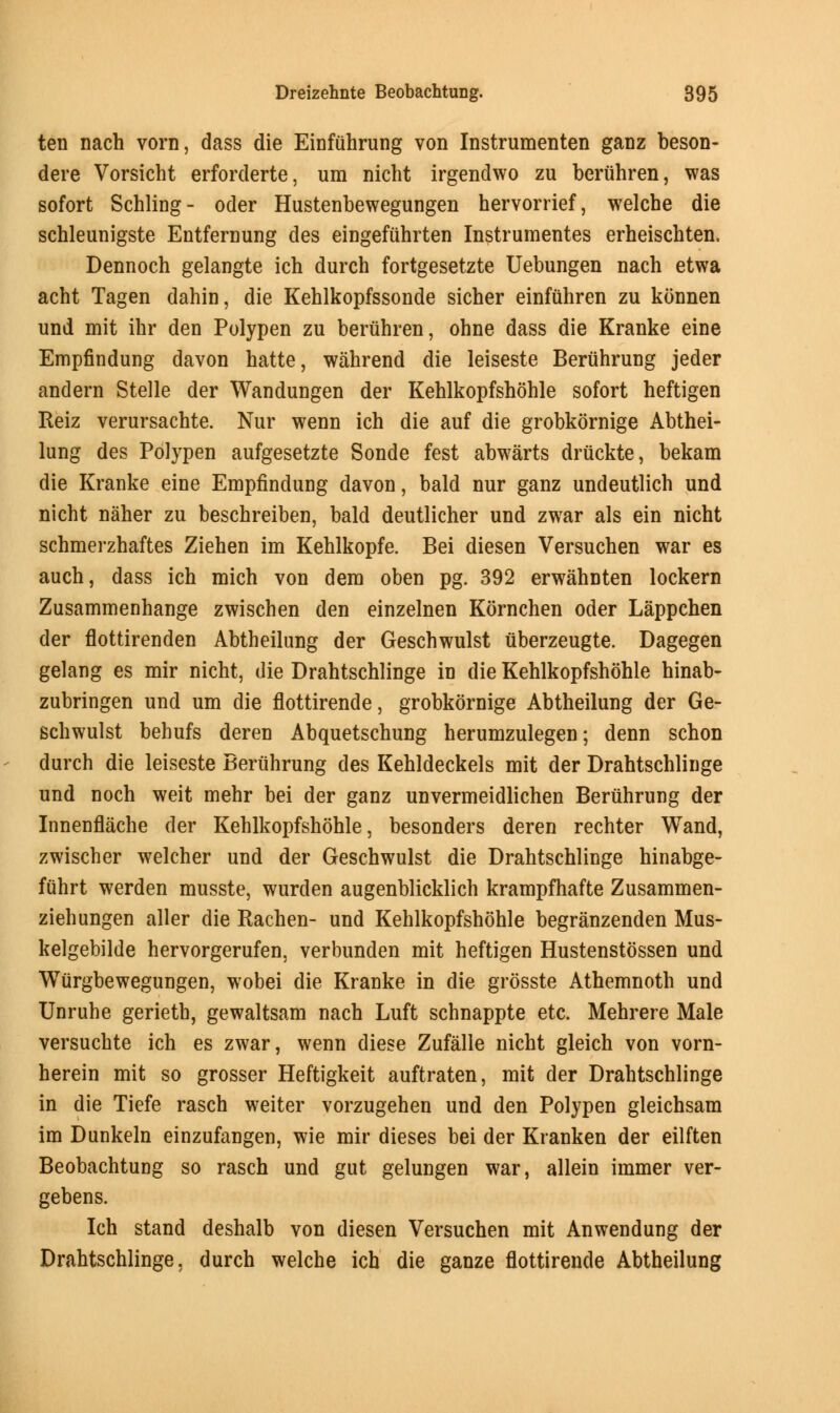 ten nach vorn, dass die Einfiihrung von Instrumenten ganz beson- dere Vorsicht erforderte, urn nicht irgendwo zu beruhren, was sofort Schling- oder Hustenbewegungen hervorrief, welcbe die schleunigste Entfemung des eingefuhrten Instrumentes erheiscbten. Dennoch gelangte ich durch fortgesetzte Uebungen nacb etwa acht Tagen dahin, die Keblkopfssonde sicher einfuhren zu konnen und mit ibr den Polypen zu beruhren, ohne dass die Kranke eine Empfindung davon hatte, wahrend die leiseste Beruhrung jeder andern Stelle der Wandungen der Kehlkopfshohle sofort heftigen Reiz verursacbte. Nur wenn ich die auf die grobkornige Abthei- lung des Polypen aufgesetzte Sonde fest abwarts druckte, bekam die Kranke eine Empfindung davon, bald nur ganz undeutlich und nicht naher zu beschreiben, bald deutlicher und zwar als ein nicht schmerzhaftes Ziehen im Kehlkopfe. Bei diesen Versuchen war es auch, dass ich mich von dera oben pg. 392 erwahnten lockern Zusammenhange zwischen den einzelnen Kornchen oder Lappchen der flottirenden Abtheilung der Geschwulst uberzeugte. Dagegen gelang es mir nicht, die Drahtschlinge in die Kehlkopfshohle hinab- zubringen und urn die flottirende, grobkornige Abtheilung der Ge- schwulst bebufs deren Abquetschung herumzulegen; denn schon durch die leiseste Beruhrung des Kehldeckels mit der Drahtschlinge und noch weit mehr bei der ganz unvermeidlichen Beruhrung der Innenflache der Kehlkopfshohle, besonders deren rechter Wand, zwischer welcher und der Geschwulst die Drahtschlinge hinabge- fuhrt werden musste, wurden augenblicklich krampfhafte Zusammen- ziehungen aller die Rachen- und Kehlkopfshohle begranzenden Mus- kelgebilde hervorgerufen, verbunden mit heftigen Hustenstossen und Wurgbewegungen, wobei die Kranke in die grosste Athemnoth und Unruhe gerieth, gewaltsam nach Luft schnappte etc. Mehrere Male versuchte ich es zwar, wenn diese Zufalle nicht gleich von vorn- herein mit so grosser Heftigkeit auftraten, mit der Drahtschlinge in die Tiefe rasch weiter vorzugehen und den Polypen gleichsam im Dunkeln einzufangen, wie mir dieses bei der Kranken der eilften Beobachtung so rasch und gut gelungen war, allein immer ver- gebens. Ich stand deshalb von diesen Versuchen mit Anwendung der Drahtschlinge, durch welche ich die ganze flottirende Abtheilung