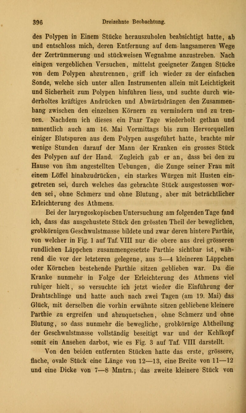 des Polypen in Einem Stiicke herauszuholen beabsichtigt hatte, ab und entschloss mich, deren Entfernung auf dem langsameren Wege der Zertriimmerung und stuckweisen Wegnahrae anzustreben. Nach einigen vergeblichen Versuchen, mittelst geeigneter Zangen Stiicke von dem Polypen abzutrennen, griff ich wieder zu der einfachen Sonde, welche sich unter alien Instrumenten allein mit Leichtigkeit und Sicherheit zum Polypen hinfuhren liess, und suchte durch wie- derholtes kraftiges Andrucken und Abwartsdrangen den Zusammen- bang zwischen den einzelnen Kornern zu vermindern und zu tren- nen. Nachdem ich dieses ein Paar Tage wiederholt gethan und namentlich auch am 16. Mai Vormittags bis zum Hervorquellen einiger Blutspuren aus dem Polypen ausgefuhrt hatte, brachte mir wenige Stunden darauf der Mann der Kranken ein grosses Stuck des Polypen auf der Hand. Zugleich gab er an, dass bei den zu Hause von ihm angestellten Uebungen, die Zunge seiner Frau mit einem Loffel hinabzudrucken, ein starkes Wiirgen mit Husten ein- getreten sei, durch welches das gebrachte Stuck ausgestossen wor- den sei, ohne Schmerz und ohne Blutung, aber mit betrachtlicher Erleichterung des Athmens. Bei der laryngoskopischenUntersuchung am folgenden Tage fand ich, dass das ausgehustete Stuck den grossten Theil der beweglichen, grobkornigen Geschwulstmasse bildete und zwar deren hintere Parthie, von welcher in Fig. 1 auf Taf. VIII nur die obere aus drei grosseren rundlichen Lappchen zusammengesetzte Parthie sichtbar ist, wah- rend die vor der letzteren gelegene, aus 3—4 kleineren Lappchen oder Kornchen bestehende Parthie sitzen geblieben war. Da die Kranke nunmehr in Folge der Erleichterung des Athmens viel ruhiger hielt, so versuchte ich jetzt wieder die Einfuhrung der Drahtschlinge und hatte auch nach zwei Tagen (am 19. Mai) das Gluck, mit derselben die vorhin erwahnte sitzen gebliebene kleinere Parthie zu ergreifen und abzuquetschen, ohne Schmerz und ohne Blutung, so class nunmehr die bewegliche, grobkornige Abtheilung der Geschwulstmasse vollstandig beseitigt war und der Kehlkopf somit ein Ansehen darbot, wie es Fig. 3 auf Taf. VIII darstellt. Von den beiden entfernten Stticken hatte das erste, grossere, flache, ovale Stuck eine Lange von 12—13, eine Breite von 11—12 und eine Dicke von 7—8 Mmtrn.; das zweite kleinere Stuck von