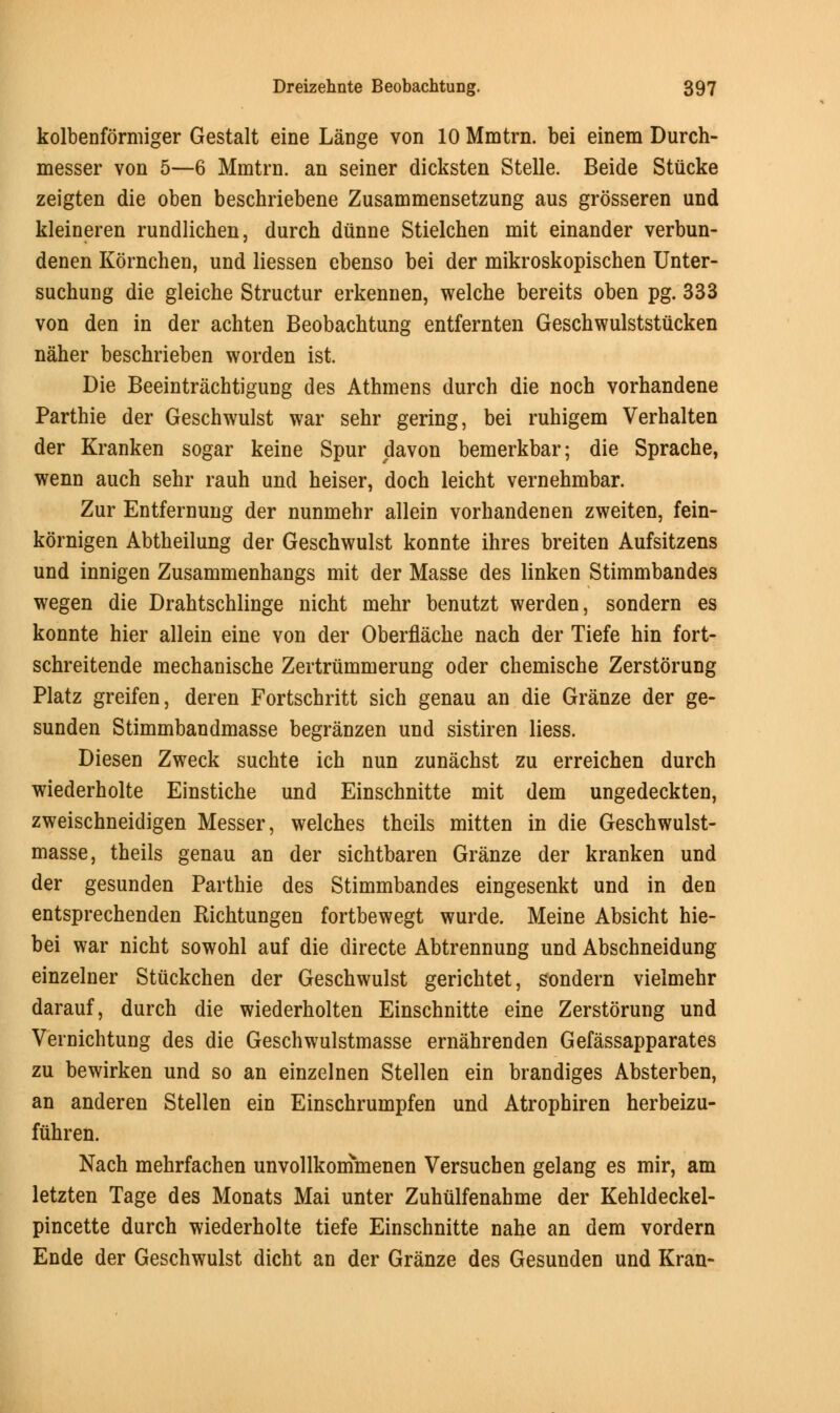 kolbenformiger Gestalt eine Lange von 10 Mmtrn. bei einem Durch- messer von 5—6 Mmtrn. an seiner dicksten Stelle. Beide Stiicke zeigten die oben beschriebene Zusammensetzung aus grosseren und kleineren rundlichen, durch dunne Stielchen mit einander verbun- denen Kornchen, und liessen ebenso bei der mikroskopischen Unter- suchung die gleiche Structur erkennen, welche bereits oben pg. 333 von den in der achten Beobachtung entfernten Geschwulststucken naher beschrieben worden ist. Die Beeintrachtigung des Athmens durch die noch vorhandene Parthie der Geschwulst war sehr gering, bei ruhigem Verhalten der Kranken sogar keine Spur davon bemerkbar; die Sprache, wenn auch sehr rauh und heiser, doch leicht vernehmbar. Zur Entfernung der nunmehr allein vorhandenen zweiten, fein- kornigen Abtheilung der Geschwulst konnte ihres breiten Aufsitzens und innigen Zusammenhangs mit der Masse des linken Stimmbandes wegen die Drahtschlinge nicht mehr benutzt werden, sondern es konnte hier allein eine von der Oberflache nach der Tiefe hin fort- schreitende mechanische Zertriimmerung oder chemische Zerstorung Platz greifen, deren Fortschritt sich genau an die Granze der ge- sunden Stimmbandmasse begranzen und sistiren liess. Diesen Zweck suchte ich nun zunachst zu erreichen durch wiederholte Einstiche und Einschnitte mit dem ungedeckten, zweischneidigen Messer, welches theils mitten in die Geschwulst- masse, theils genau an der sichtbaren Granze der kranken und der gesunden Parthie des Stimmbandes eingesenkt und in den entsprechenden Richtungen fortbewegt wurde. Meine Absicht hie- bei war nicht sowohl auf die directe Abtrennung und Abschneidung einzelner Stuckchen der Geschwulst gerichtet, sondern vielmehr darauf, durch die wiederholten Einschnitte eine Zerstorung und Vernichtung des die Geschwulstmasse ernahrenden Gefassapparates zu bewirken und so an einzelnen Stellen ein brandiges Absterben, an anderen Stellen ein Einschrumpfen und Atrophiren herbeizu- fuhren. Nach mehrfachen unvollkonimenen Versuchen gelang es mir, am letzten Tage des Monats Mai unter Zuhulfenahme der Kehldeckel- pincette durch wiederholte tiefe Einschnitte nahe an dem vordern Ende der Geschwulst dicht an der Granze des Gesunden und Kran-