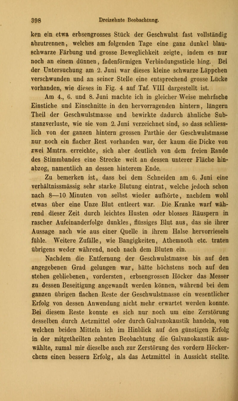 ken ein etwa erbsengrosses Stuck der Geschwulst fast vollstandig abzutrennen, welches am folgenden Tage eine ganz dunkel blau- schwarze Farbung und grosse Beweglichkeit zeigte, indem es nur noch an einem dunnen, fadenformigen Verbindungsstiele hing. Bei der Untersuchung am 2. Juni war dieses kleine schwarze Lappchen verschwunden und an seiner Stelle eine entsprechend grosse Lucke vorhanden, wie dieses in Fig. 4 auf Taf. VIII dargestellt ist. Am 4., 6. und 8. Juni machte ich in gleicher Weise mehrfache Einstiche und Einschnitte in den hervorragenden hintern, langeru Theil der Geschwulstmasse und bewirkte dadurch ahnliche Sub- stanzverluste, wie sie vom 2. Juni verzeichnet sind, so dass schliess- lich von der ganzen hintern grossen Parthie der Geschwulstmasse nur noch ein flacher Rest vorhanden war, der kaum die Dicke von zwei Mmtrn. erreichte, sich aber deutlich von dem freien Rande des Stimmbandes eine Strecke weit an dessen unterer Flache hin- abzog, namentlich an dessen hinterem Ende. Zu bemerken ist, dass bei dem Schneiden am 6. Juni eine verhaltnissmassig sehr starke Blutung eintrat, welche jedoch schon nach 8—10 Minuten von selbst wieder aufhorte, nachdem wohl etwas iiber eine Unze Blut entleert war. Die Kranke warf wah- rend dieser Zeit durch leichtes Husten oder blosses Rauspern in rascher Aufeinanderfolge dunkles, fliissiges Blut aus, das sie ihrer Aussage nach wie aus einer Quelle in ihrem Halse hervorrieseln fuhle. Weitere Zufalle, wie Bangigkeiten, Athemnoth etc. traten iibrigens weder wahrend, noch nach dem Bluten ein. Nachdem die Entfernung der Geschwulstmasse bis auf den angegebenen Grad gelungen war, hatte hochstens noch auf den stehen gebliebenen, vordersten, erbsengrossen Hocker das Messer zu dessen Beseitigung angewandt werden konnen, wahrend bei clem ganzen ubrigen flachen Reste der Geschwulstmasse ein wesentlicher Erfolg von dessen Anwendung nicht mehr erwartet werden konnte. Bei diesem Reste konnte es sich nur noch um eine Zerstorung desselben durch Aetzmittel oder durch Galvanokaustik handeln, von welchen beiden Mitteln ich im Hinblick auf den gunstigen Erfolg in der mitgetheilten zehnten Beobachtung die Galvanokaustik aus- wahlte, zumal mir dieselbe auch zur Zerstorung des vordern Hocker- chens einen bessern Erfolg, als das Aetzmittel in Aussicht stellte.