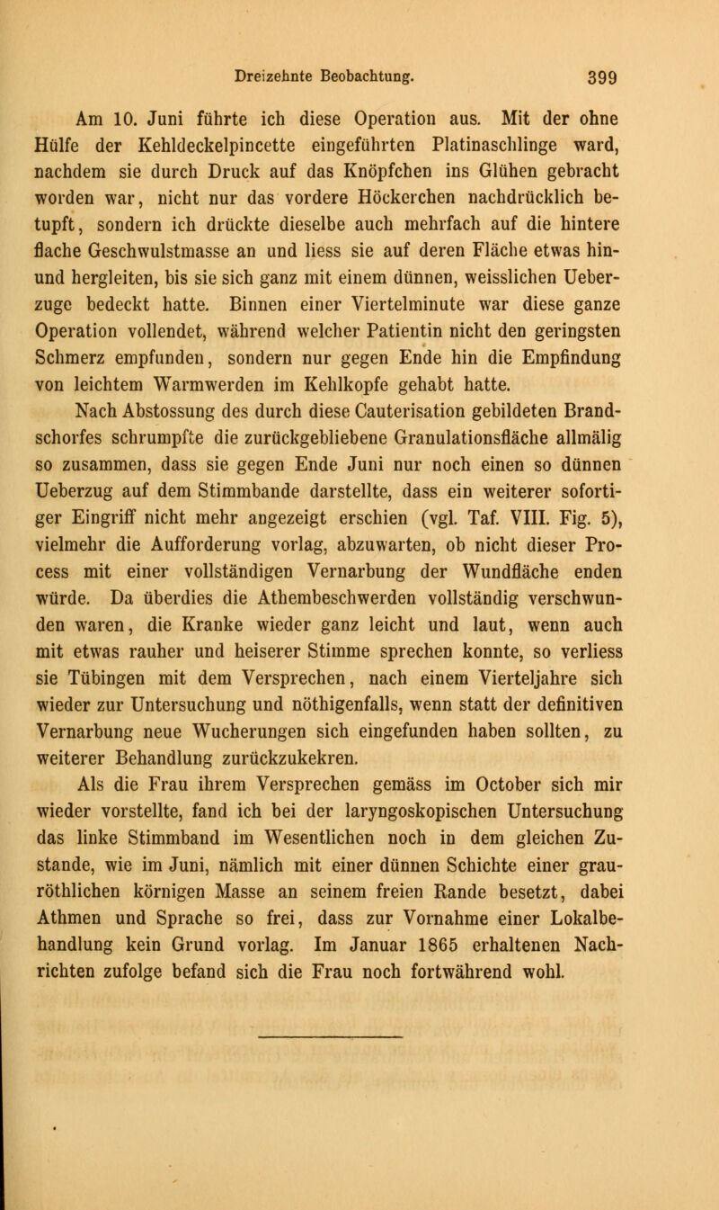 Am 10. Juni fiihrte ich diese Operation aus. Mit der ohne Hulfe der Kehldeckelpincette eingefuhrten Platinaschlinge ward, nachdem sie durch Druck auf das Knopfchen ins Gluhen gebracht worden war, nicht nur das vordere Hockerchen nachdriicklich be- tupft, sondern ich driickte dieselbe auch mehrfach auf die hintere flache Geschwulstmasse an und liess sie auf deren Flacbe etwas hin- und hergleiten, bis sie sich ganz mit einem diinnen, weisslichen Ueber- zuge bedeckt hatte. Binnen einer Viertelminute war diese ganze Operation vollendet, wahrend welcher Patientin nicht den geringsten Schmerz empfunden, sondern nur gegen Ende hin die Empfindung von leichtem Warmwerden im Kehlkopfe gehabt hatte. Nach Abstossung des durch diese Cauterisation gebildeten Brand- schorfes schrumpfte die zuriickgebliebene Granulationsflache allmalig so zusammen, dass sie gegen Ende Juni nur noch einen so diinnen Ueberzug auf dem Stimmbande darstellte, dass ein weiterer soforti- ger Eingriff nicht mehr angezeigt erschien (vgl. Taf. VIII. Fig. 5), vielmehr die Aufforderung vorlag, abzuwarten, ob nicht dieser Pro- cess mit einer vollstandigen Vernarbung der Wundflache enden wurde. Da iiberdies die Athembeschwerden vollstandig verschwun- den waren, die Kranke wieder ganz leicht und laut, wenn auch mit etwas rauher und heiserer Stimme sprechen konnte, so verliess sie Tubingen mit dem Versprechen, nach einem Vierteljahre sich wieder zur Untersuchung und nothigenfalls, wenn statt der definitiven Vernarbung neue Wucherungen sich eingefunden haben sollten, zu weiterer Behandlung zuriickzukekren. Als die Frau ihrem Versprechen gemass im October sich mir wieder vorstellte, fand ich bei der laryngoskopischen Untersuchung das linke Stimmband im Wesentlichen noch in dem gleichen Zu- stande, wie im Juni, namlich mit einer diinnen Schichte einer grau- rothlichen kornigen Masse an seinem freien Rande besetzt, dabei Athmen und Sprache so frei, dass zur Vornahme einer Lokalbe- handlung kein Grund vorlag. Im Januar 1865 erhaltenen Nach- richten zufolge befand sich die Frau noch fortwahrend wohl.