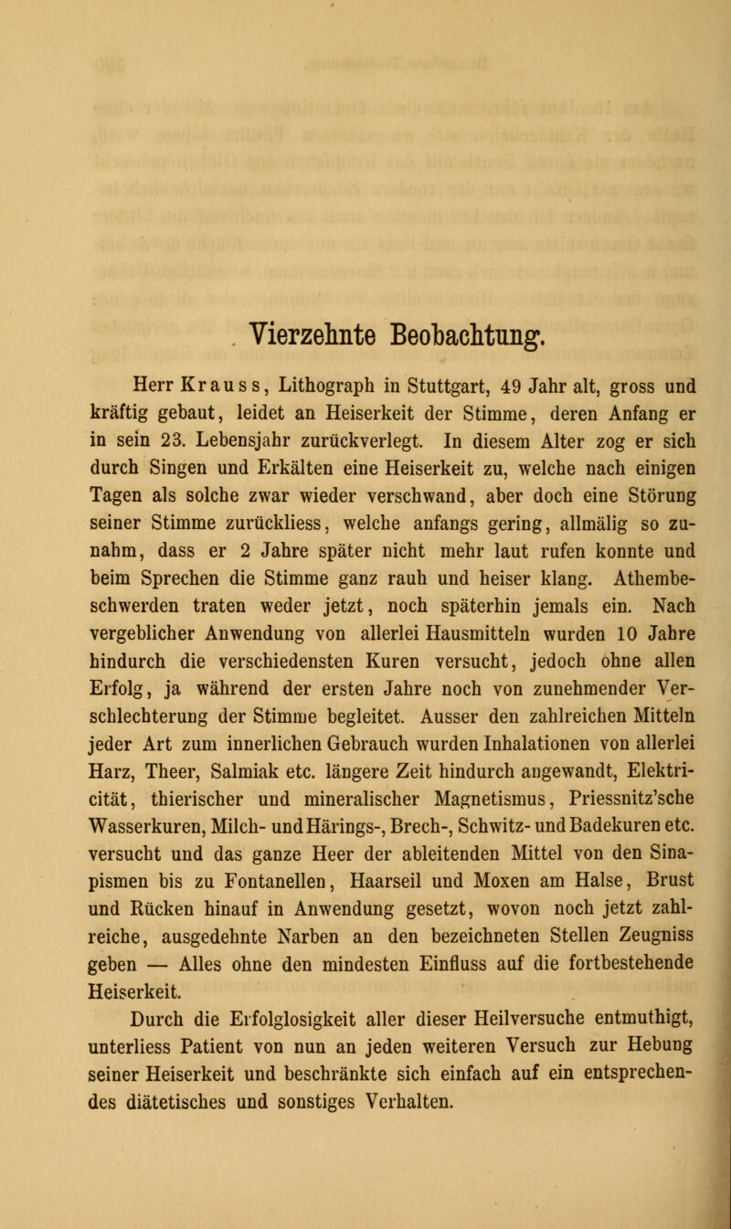 Herr Krauss, Lithograph in Stuttgart, 49 Jahr alt, gross und kraftig gebaut, leidet an Heiserkeit der Stimme, deren Anfang er in sein 23. Lebensjahr zuriickverlegt. In diesem Alter zog er sich durch Singen und Erkalten eine Heiserkeit zu, welche nach einigen Tagen als solche zwar wieder verschwand, aber doch eine Stoning seiner Stimme zuruckliess, welche anfangs gering, allmalig so zu- nahm, dass er 2 Jahre spater nicht mehr laut rufen konnte und beim Sprechen die Stimme ganz rauh und heiser klang. Athembe- schwerden traten weder jetzt, noch spaterhin jemals ein. Nach vergeblicher Anwendung von allerlei Hausmitteln wurden 10 Jahre hindurch die verschiedensten Kuren versucht, jedoch ohne alien Erfolg, ja wahrend der ersten Jahre noch von zunehmender Ver- schlechterung der Stimme begleitet. Ausser den zahlreichen Mitteln jeder Art zum innerlichen Gebrauch wurden Inhalationen von allerlei Harz, Theer, Salmiak etc. langere Zeit hindurch angewandt, Elektri- citat, thierischer und mineralischer Magnetismus, Priessnitz'sche Wasserkuren, Milch- undHarings-, Brech-, Schwitz- und Badekuren etc. versucht und das ganze Heer der ableitenden Mittel von den Sina- pismen bis zu Fontanellen, Haarseil und Moxen am Halse, Brust und Rucken hinauf in Anwendung gesetzt, wovon noch jetzt zahl- reiche, ausgedehnte Narben an den bezeichneten Stellen Zeugniss geben — Alles ohne den mindesten Einfluss auf die fortbestehende Heiserkeit. Durch die Erfolglosigkeit aller dieser Heilversuche entmuthigt, unterliess Patient von nun an jeden weiteren Versuch zur Hebung seiner Heiserkeit und beschrankte sich einfach auf ein entsprechen- des diatetisches und sonstiges Verhalten.
