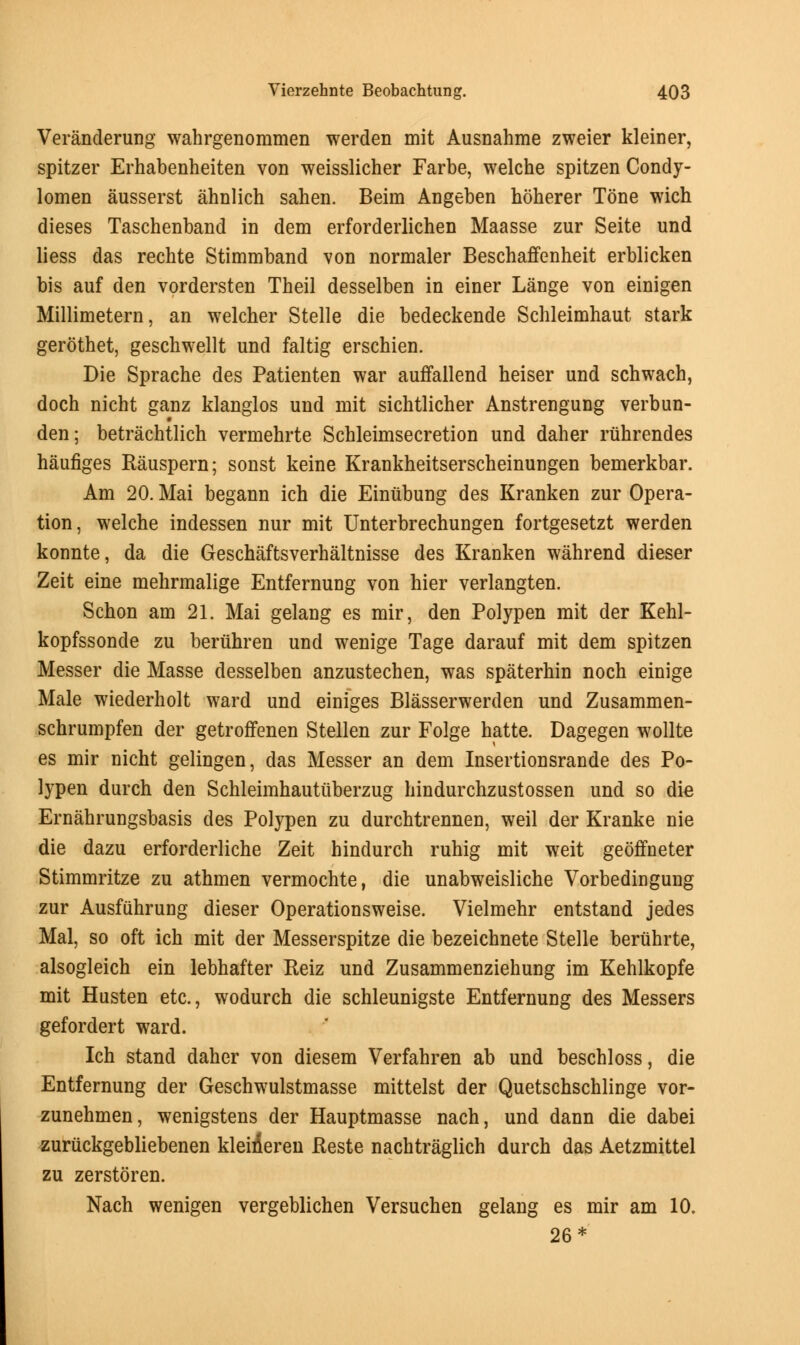Veranderung wahrgenommen werden mit Ausnahme zweier kleiner, spitzer Erhabenheiten von weisslicher Farbe, welche spitzen Condy- lomen ausserst ahnlich sahen. Beim Angeben hoherer Tone wich dieses Taschenband in dem erforderlichen Maasse zur Seite und liess das rechte Stimmband von normaler Beschaffenheit erblicken bis auf den vordersten Theil desselben in einer Lange von einigen Millimetern, an welcher Stelle die bedeckende Schleimhaut stark gerothet, geschwellt und faltig erschien. Die Sprache des Patienten war auffallend heiser und schwach, doch nicht ganz klanglos und mit sichtlicher Anstrengung verbun- den; betrachtlich vermehrte Schleimsecretion und daher ruhrendes haufiges Rauspern; sonst keine Krankheitserscheinungen bemerkbar. Am 20. Mai begann ich die Einubung des Kranken zur Opera- tion, welche indessen nur mit Unterbrechungen fortgesetzt werden konnte, da die Geschaftsverhaltnisse des Kranken wahrend dieser Zeit eine mehrmalige Entfernung von hier verlangten. Schon am 21. Mai gelang es mir, den Polypen mit der Kehl- kopfssonde zu beruhren und wenige Tage darauf mit dem spitzen Messer die Masse desselben anzustechen, was spaterhin noch einige Male wiederholt ward und einiges Blasserwerden und Zusammen- schrumpfen der getroffenen Stellen zur Folge hatte. Dagegen wollte es mir nicht gelingen, das Messer an dem Insertionsrande des Po- lypen durch den Schleimhautiiberzug hindurchzustossen und so die Ernahrungsbasis des Polypen zu durchtrennen, weil der Kranke nie die dazu erforderliche Zeit hindurch ruhig mit weit geoffneter Stimmritze zu athmen vermochte, die unabweisliche Vorbedingung zur Ausfiihrung dieser Operationsweise. Vielmehr entstand jedes Mai, so oft ich mit der Messerspitze die bezeichnete Stelle beruhrte, alsogleich ein lebhafter Reiz und Zusammenziehung im Kehlkopfe mit Husten etc., wodurch die schleunigste Entfernung des Messers gefordert ward. Ich stand daher von diesem Verfahren ab und beschloss, die Entfernung der Geschwulstmasse mittelst der Quetschschlinge vor- zunehmen, wenigstens der Hauptmasse nach, und dann die dabei zuruckgebliebenen kleiieren Reste nachtraglich durch das Aetzmittel zu zerstoren. Nach wenigen vergeblichen Versuchen gelang es mir am 10. 26*