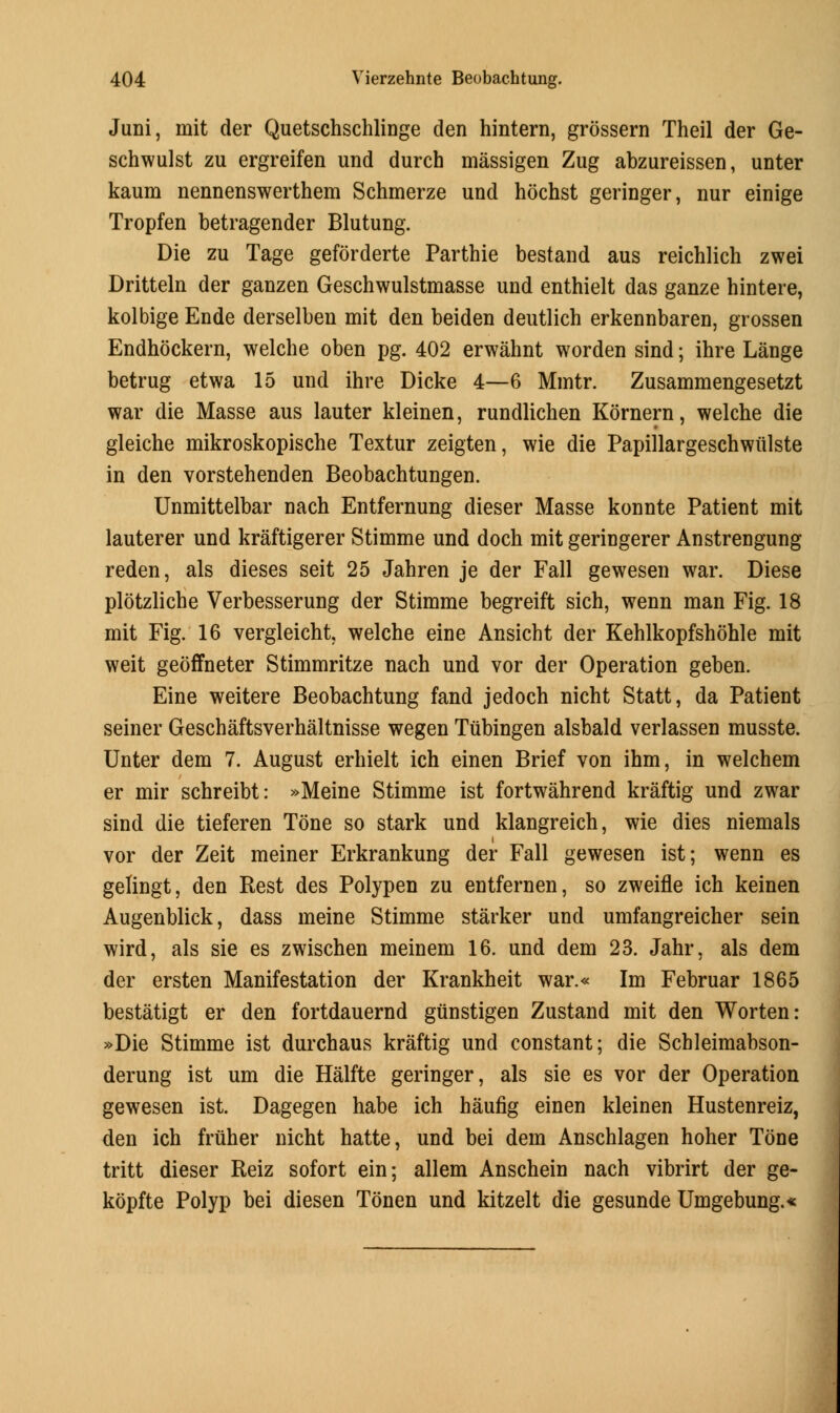 Juni, mit der Quetschschlinge den hintern, grossern Theil der Ge- schwulst zu ergreifen und durch massigen Zug abzureissen, unter kaum nennenswerthem Schmerze und hochst geringer, nur einige Tropfen betragender Blutung. Die zu Tage geforderte Parthie bestand aus reichlich zwei Dritteln der ganzen Geschwulstmasse und enthielt das ganze hintere, kolbige Ende derselben mit den beiden deutlich erkennbaren, grossen Endhockern, welche oben pg. 402 erwahnt worden sind; ihre Lange betrug etwa 15 und ihre Dicke 4—6 Mmtr. Zusammengesetzt war die Masse aus lauter kleinen, rundlichen Kornern, welche die gleiche mikroskopische Textur zeigten, wie die Papillargeschwiilste in den vorstehenden Beobachtungen. Unmittelbar nach Entfernung dieser Masse konnte Patient mit lauterer und kraftigerer Stimme und doch mit geringerer Anstrengung reden, als dieses seit 25 Jahren je der Fall gewesen war. Diese plotzlicbe Verbesserung der Stimme begreift sich, wenn man Fig. 18 mit Fig. 16 vergleicht, welche eine Ansicht der Kehlkopfshohle mit weit geoffneter Stimmritze nach und vor der Operation geben. Eine weitere Beobachtung fand jedoch nicht Statt, da Patient seiner Geschaftsverhaltnisse wegen Tubingen alsbald verlassen musste. Unter dem 7. August erhielt ich einen Brief von ihm, in welchem er mir schreibt: »Meine Stimme ist fortwahrend kraftig und zwar sind die tieferen Tone so stark und klangreich, wie dies niemals vor der Zeit meiner Erkrankung der Fall gewesen ist; wenn es gelingt, den Rest des Polypen zu entfernen, so zweifle ich keinen Augenblick, dass meine Stimme starker und umfangreicher sein wird, als sie es zwischen meinem 16. und dem 23. Jahr, als dem der ersten Manifestation der Krankheit war.« Im Februar 1865 bestatigt er den fortdauernd gunstigen Zustand mit den Worten: »Die Stimme ist durchaus kraftig und constant; die Schleimabson- derung ist um die Halfte geringer, als sie es vor der Operation gewesen ist. Dagegen habe ich haufig einen kleinen Hustenreiz, den ich friiher nicht hatte, und bei dem Anschlagen hoher Tone tritt dieser Reiz sofort ein; allem Anschein nach vibrirt der ge- kopfte Polyp bei diesen Tonen und kitzelt die gesunde Umgebung.«