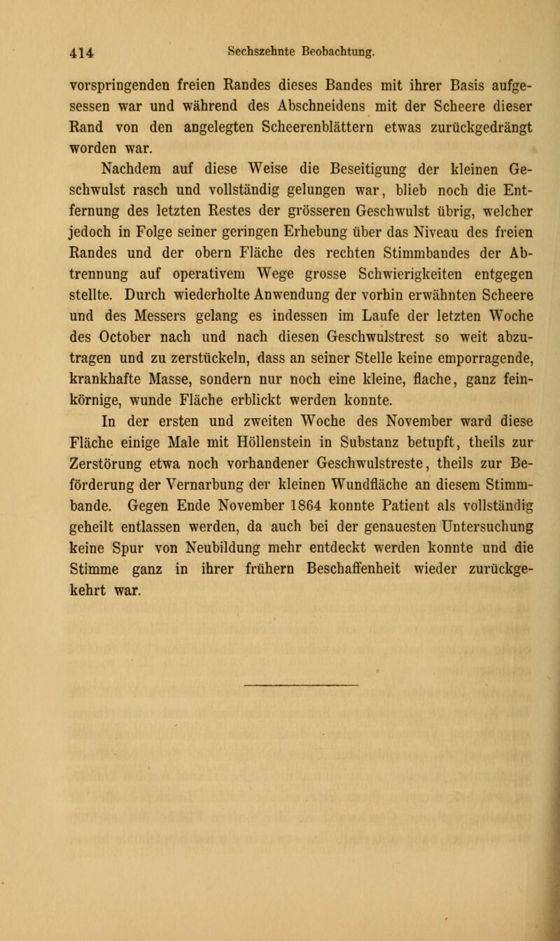 vorspringenden freien Randes dieses Bandes mit ihrer Basis aufge- sessen war und wahrend des Abschneidens mit der Scheere dieser Rand von den angelegten Scheerenblattern etwas zuriickgedrangt worden war. Nachdem auf diese Weise die Beseitigung der kleinen Ge- schwulst rasch und vollstandig gelungen war, blieb noch die Ent- fernung des letzten Restes der grosseren Geschwulst ubrig, welcher jedoch in Folge seiner geringen Erhebung uber das Niveau des freien Randes und der obern Flache des rechten Stimmbandes der Ab- trennung auf operatives Wege grosse Schwierigkeiten entgegen stellte. Durch wiederholte Anwendung der vorhin erwahnten Scheere und des Messers gelang es indessen im Laufe der letzten Woche des October nach und nach diesen Geschwulstrest so weit abzu- tragen und zu zerstiickeln, dass an seiner Stelle keine emporragende, krankhafte Masse, sondern nur noch eine kleine, flache, ganz fein- kornige, wunde Flache erblickt werden konnte. In der ersten und zweiten Woche des November ward diese Flache einige Male mit Hollenstein in Substanz betupft, theils zur Zerstorung etwa noch vorhandener Geschwulstreste, theils zur Be- forderung der Vernarbung der kleinen Wundflache an diesem Stimm- bande. Gegen Ende November 1864 konnte Patient als vollstandig geheilt entlassen werden, da auch bei der genauesten Untersuchung keine Spur von Neubildung mehr entdeckt werden konnte und die Stimme ganz in ihrer fruhern Beschaffenheit wieder zuriickge- kehrt war.