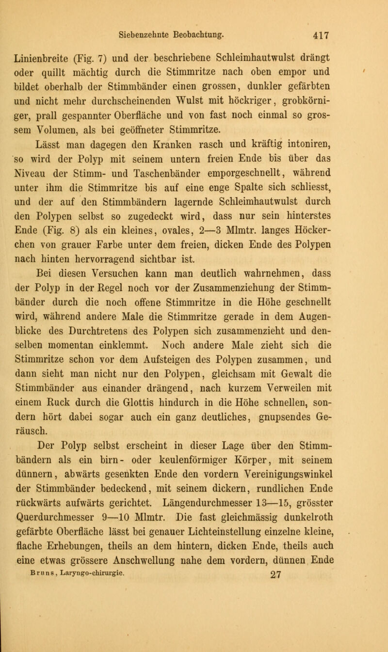 Linienbreite (Fig. 7) und der beschriebene Schleimhautwulst drangt oder quillt machtig durch die Stimmritze nach oben empor und bildet oberhalb der Stimmbander einen grossen, dunkler gefarbten und nicht mehr durchscheinenden Wulst mit hockriger, grobkorni- ger, prall gespannter Oberflache und von fast noch einmal so gros- sem Volumen, als bei geoffneter Stimmritze. Lasst man dagegen den Kranken rasch und kraftig intoniren, so wird der Polyp mit seinem untern freien Ende bis uber das Niveau der Stimm- und Taschenbander emporgeschnellt, wahrend unter ihm die Stimmritze bis auf eine enge Spalte sich schliesst, und der auf den Stimmbandern lagernde Schleimhautwulst durch den Polypen selbst so zugedeckt wird, dass nur sein hinterstes Ende (Fig. 8) als ein kleines, ovales, 2—3 Mlmtr. langes Hocker- chen von grauer Farbe unter dem freien, dicken Ende des Polypen nach hinten hervorragend sichtbar ist. Bei diesen Versuchen kann man deutlich wahrnehmen, dass der Polyp in der Regel noch vor der Zusammenziehung der Stimm- bander durch die noch offene Stimmritze in die Hone geschnellt wird, wahrend andere Male die Stimmritze gerade in dem Augen- blicke des Durchtretens des Polypen sich zusammenzieht und den- selben momentan einklemmt. Noch andere Male zieht sich die Stimmritze schon vor dem Aufsteigen des Polypen zusammen, und dann sieht man nicht nur den Polypen, gleichsam mit Gewalt die Stimmbander aus einander drangend, nach kurzem Verweilen mit einem Ruck durch die Glottis hindurch in die Hohe schnellen, son- dern hort dabei sogar auch ein ganz deutliches, gnupsendes Ge- rausch. Der Polyp selbst erscheint in dieser Lage uber den Stimm- bandern als ein birn- oder keulenformiger Korper, mit seinem diinnern, abwarts gesenkten Ende den vordern Vereinigungswinkel der Stimmbander bedeckend, mit seinem dickern, rundlichen Ende riickwarts aufwarts gerichtet. Langendurchmesser 13—15, grosster Querdurchmesser 9—10 Mlmtr. Die fast gleichmassig dunkelroth gefarbte Oberflache lasst bei genauer Lichteinstellung einzelne kleine, flache Erhebungen, theils an dem hintern, dicken Ende, theils auch eine etwas grossere Anschwellung nahe dem vordern, dunnen Ende Brims, LaryDgo-chirurgie. 27
