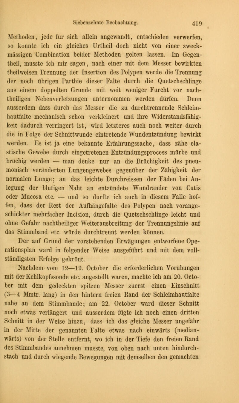 Methoden, jede fur sich allein angewandt, entschieden verwerfen, so konnte ich ein gleiches Urtheil doch nicht von einer zweck- massigen Combination beider Methoden gelten lassen. Im Gegen- theil, musste ich mir sagen, nach einer mit dem Messer bewirkten theilweisen Trennung der Insertion des Polypen werde die Trennung der noch ubrigen Parthie dieser Falte durch die Quetschschlinge aus einem doppelten Grunde mit weit weniger Furcht vor nach- theiligen Nebenverletzungen unternommen werden diirfen. Denn ausserdem dass durch das Messer die zu durchtrennende Schleim- hautfalte mechanisch schon verkleinert und ihre Widerstandsfahig- keit dadurch verringert ist, wird letzteres auch noch weiter durch die in Folge der Schnittwunde eintretende Wundentziindung bewirkt werden. Es ist ja eine bekannte Erfahrungssache, dass zahe ela- stische Gewebe durch eingetretenen Entziindungsprocess murbe und briichig werden — man denke nur an die Briichigkeit des pneu- monisch veranderten Lungengewebes gegeniiber der Zahigkeit der normalen Lunge; an das leichte Durchreissen der Faden bei An- legung der blutigen Naht an entziindete Wundrander von Cutis oder Mucosa etc. — und so durfte ich auch in diesem Falle hof- fen, dass der Rest der Aufhangefalte des Polypen nach vorange- schickter mehrfacher Incision, durch die Quetschschlinge leicht und ohne Gefahr nachtheiliger Weiterausbreitung der Trennungslinie auf das Stimmband etc. wiirde durchtrennt werden konnen. Der auf Grund der vorstehenden Erwagungen entworfene Ope- rationsplan ward in folgender Weise ausgefiihrt und mit dem voll- standigsten Erfolge gekront. Nachdem vom 12—19. October die erforderlichen Voriibungen mit derKehlkopfssonde etc. angestellt waren, machte ich am 20. Octo- ber mit dem gedeckten spitzen Messer zuerst einen Einschnitt (3—4 Mmtr. lang) in den hintern freien Rand der Schleimhautfalte nahe an dem Stimmbande; am 22. October ward dieser Schnitt noch etwas verlangert und ausserdem fiigte ich noch einen dritten Schnitt in der Weise hinzu, dass ich das gleiche Messer ungefahr in der Mitte der genannten Falte etwas nach einwarts (median- warts) von der Stelle entfernt, wo ich in der Tiefe den freien Rand des Stimmbandes annehmen musste, von oben nach unten hindurch- stach und durch wiegende Bewegungen mit demselben den gemachten