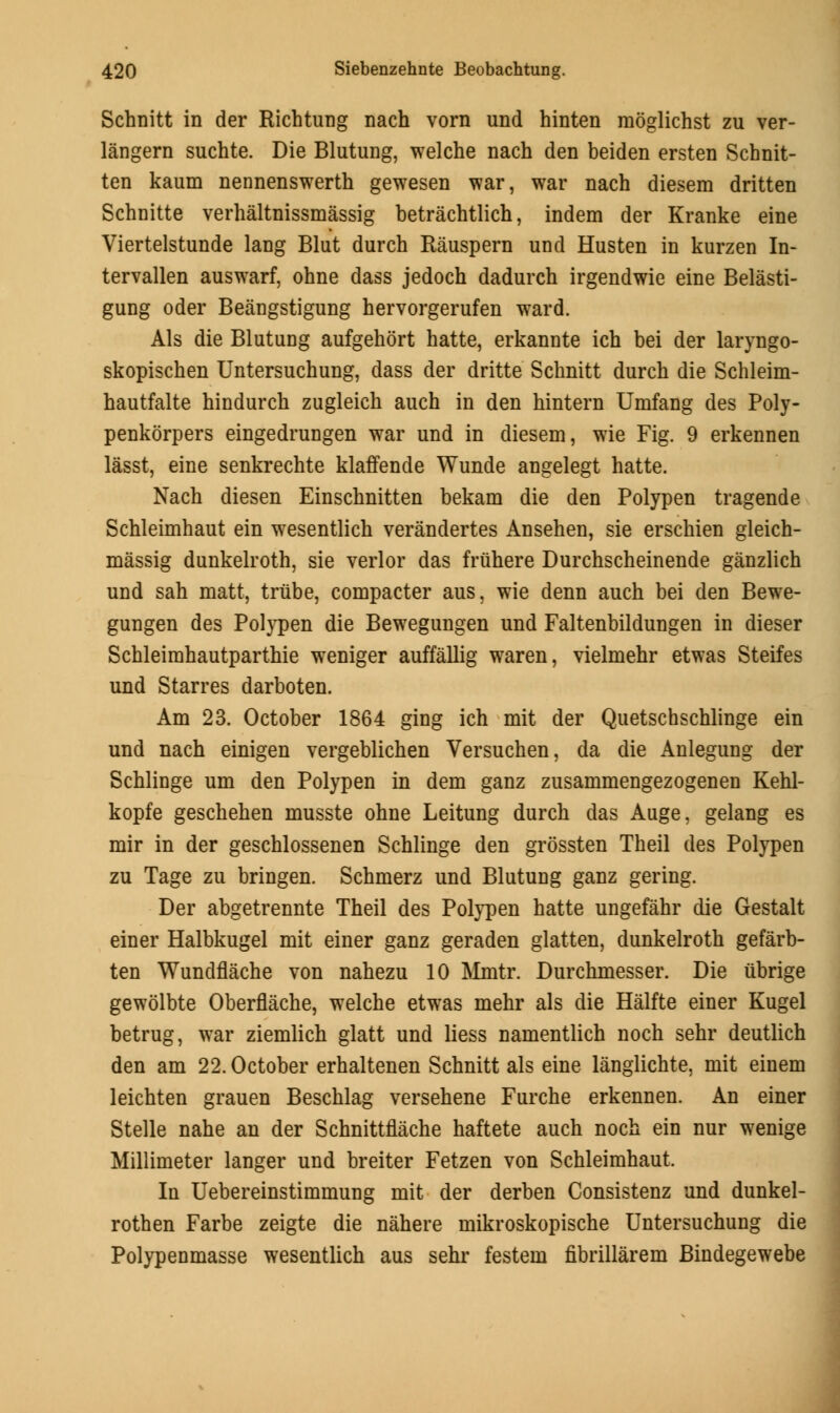 Schnitt in der Richtung nach vorn und hinten moglichst zu ver- langern suchte. Die Blutung, welche nach den beiden ersten Schnit- ten kaum nennenswerth gewesen war, war nach diesem dritten Schnitte verhaltnissmassig betrachtlich, indem der Kranke eine Viertelstunde lang Blut durch Rauspern und Husten in kurzen In- tervallen auswarf, ohne dass jedoch dadurch irgendwie eine Belasti- gung oder Beangstigung hervorgerufen ward. Als die Blutung aufgehort hatte, erkannte ich bei der laryngo- skopischen Untersuchung, dass der dritte Schnitt durch die Schleim- hautfalte hindurch zugleich auch in den hintern Umfang des Poly- penkorpers eingedrungen war und in diesem, wie Fig. 9 erkennen lasst, eine senkrechte klaffende Wunde angelegt hatte. Nach diesen Einschnitten bekam die den Polypen tragende Schleimhaut ein wesentlich verandertes Ansehen, sie erschien gleich- massig dunkelroth, sie verlor das friihere Durchscheinende ganzlich und sah matt, trube, compacter aus, wie denn auch bei den Bewe- gungen des Polypen die Bewegungen und Faltenbildungen in dieser Schleimhautparthie weniger auffallig waren, vielmehr etwas Steifes und Starres darboten. Am 23. October 1864 ging ich mit der Quetschschlinge ein und nach einigen vergeblichen Versuchen, da die Anlegung der Schlinge um den Polypen in dem ganz zusammengezogenen Kehl- kopfe geschehen musste ohne Leitung durch das Auge, gelang es mir in der geschlossenen Schlinge den grossten Theil des Polypen zu Tage zu bringen. Schmerz und Blutung ganz gering. Der abgetrennte Theil des Polypen hatte ungefahr die Gestalt einer Halbkugel mit einer ganz geraden glatten, dunkelroth gefarb- ten Wundflache von nahezu 10 Mmtr. Durchmesser. Die iibrige gewolbte Oberflache, welche etwas mehr als die Halfte einer Kugel betrug, war ziemlich glatt und liess namentlich noch sehr deutlich den am 22. October erhaltenen Schnitt als eine langlichte, mit einem leichten grauen Beschlag versehene Furche erkennen. An einer Stelle nahe an der Schnittflache haftete auch noch ein nur wenige Millimeter langer und breiter Fetzen von Schleimhaut. In Uebereinstimmung mit der derben Consistenz und dunkel- rothen Farbe zeigte die nahere mikroskopische Untersuchung die Polypenmasse wesentlich aus sehr festem fibrillarem Bindegewebe