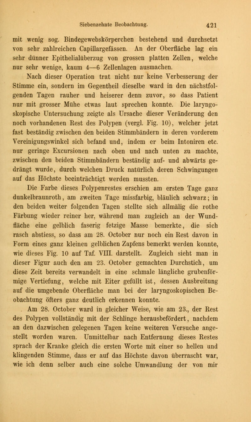 mit wenig sog. Bindegewebskorperchen bestehend und durchsetzt von sehr zahlreichen Capillargefassen. An der Oberflache lag ein sehr diinner Epithelialiiberzug von grossen platten Zellen, welche nur sehr wenige, kaum 4—6 Zellenlagen ausmachen. Nach dieser Operation trat nicht nur keine Verbesserung der Stimme ein, sondern im Gegentheil dieselbe ward in den nachstfol- genden Tagen rauher und heiserer denn zuvor, so dass Patient nur mit grosser Mfihe etwas laut sprechen konnte. Die laryngo- skopische Untersuchung zeigte als Ursache dieser Veranderung den noch vorhandenen Rest des Polypen (vergl. Fig. 10), welcher jetzt fast bestandig zwischen den beiden Stimmbandern in deren vorderem Vereinigungswinkel sich befand und, indem er beim Intoniren etc. nur geringe Excursionen nach oben und nach unten zu machte, zwischen den beiden Stimmbandern bestandig auf- und abwarts ge- drangt wurde, durch welchen Druck natiirlich deren Schwingungen auf das Hochste beeintrachtigt werden mussten. Die Farbe dieses Polypenrestes erschien am ersten Tage ganz dunkelbraunroth, am zweiten Tage missfarbig, blaulich schwarz; in den beiden weiter folgenden Tagen stellte sich allmalig die rothe Farbung wieder reiner her, wahrend man zugleich an der Wund- flache eine gelblich faserig fetzige Masse bemerkte, die sich rasch abstiess, so dass am 28. October nur noch ein Rest davon in Form eines ganz kleinen gelblichen Zapfens bemerkt werden konnte, wie dieses Fig. 10 auf Taf. VIII. darstellt. Zugleich sieht man in dieser Figur auch den am 23. October gemachten Durchstich, urn diese Zeit bereits verwandelt in eine schmale langliche grubenfor- mige Vertiefung, welche mit Eiter gefullt ist, dessen Ausbreitung auf die umgebende Oberflache man bei der laryngoskopischen Be- obachtung ofters ganz deutlich erkennen konnte. Am 28. October ward in gleicher Weise, wie am 23., der Rest des Polypen vollstandig mit der Schlinge herausbefordert, nachdem an den dazwischen gelegenen Tagen keine weiteren Versuche ange- stellt worden waren. Unmittelbar nach Entfernung dieses Restes sprach der Kranke gleich die ersten Worte mit einer so hellen und klingenden Stimme, dass er auf das Hochste davon iiberrascht war, wie ich denn selber auch eine solche Umwandlung der von mir