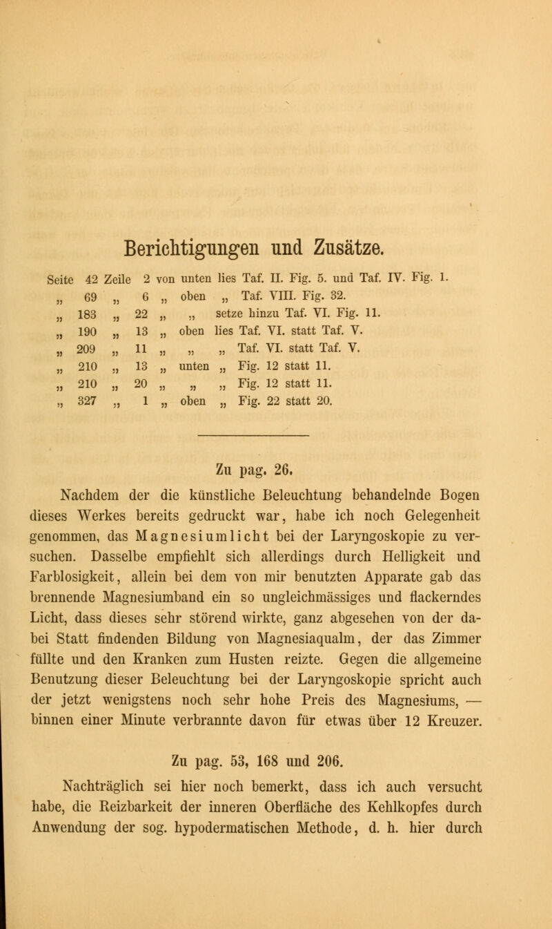 Berichtigungen und Zusatze. Sei eite 42 „ 69 Zeil 33 3 a 6 vor 33 [ unten oben ues lai. n. rig. o. unu . „ Taf. Vm. Fig. 32. Lai » 183 53 22 33 33 setze hinzu Taf. VI. Fig. 11 n 19° 3) 13 33 oben lies Taf. VI. statt Taf. V. „ 209 3) 11 33 33 „ Taf. VI. statt Taf. V. „ 210 33 13 33 unten „ Fig. 12 statt 11. „ 210 33 20 33 33 „ Fig. 12 statt 11. „ 327 3J 1 33 oben „ Fig. 22 statt 20. Zu pag. 26. Nachdem der die kunstliche Beleuchtung behandelnde Bogen dieses Werkes bereits gedruckt war, habe ich noch Gelegenheit genommen, das Magnesiumlicht bei der Laryngoskopie zu ver- suchen. Dasselbe empfiehlt sich allerdings durch Helligkeit und Farblosigkeit, allein bei dem von mir benutzten Apparate gab das brennende Magnesiumband ein so ungleichmassiges und flackerndes Licht, dass dieses sehr storend wirkte, ganz abgesehen von der da- bei Statt findenden Bildung von Magnesiaqualm, der das Zimmer fiillte und den Kranken zum Husten reizte. Gegen die allgemeine Benutzung dieser Beleuchtung bei der Laryngoskopie spricht auch der jetzt wenigstens noch sehr hohe Preis des Magnesiums, — binnen einer Minute verbrannte davon fur etwas iiber 12 Kreuzer. Zu pag. 53, 168 und 206. Nachtraglich sei hier noch bemerkt, dass ich auch versucht habe, die Reizbarkeit der inneren Oberflache des Kehlkopfes durch Anwendung der sog. hypodermatischen Methode, d. h. hier durch