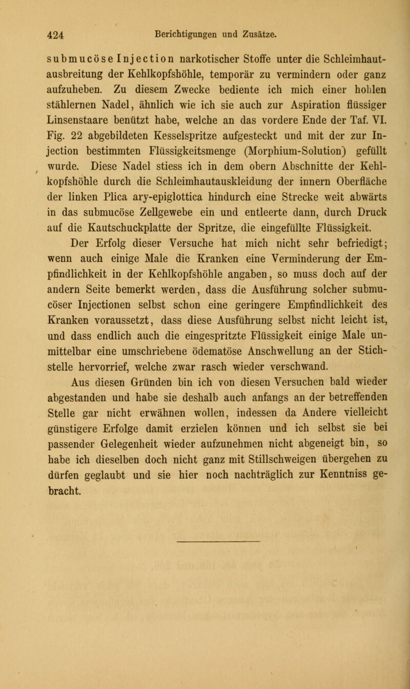 submucoselnjection narkotischer Stoffe unter die Schleimhaut- ausbreitung der Kehlkopfshohle, temporar zu verminderu oder ganz aufzuheben. Zu diesem Zwecke bediente ich mich einer holilen stahlernen Nadel, ahnlich wie ich sie auch zur Aspiration fliissiger Linsenstaare beniitzt habe, welche an das vordere Ende der Taf. VI. Fig. 22 abgebildeten Kesselspritze aufgesteckt und mit der zur In- jection bestimmten Fliissigkeitsmenge (Morphium-Solution) gefullt wurde. Diese Nadel stiess ich in dem obern Abschnitte der Kehl- kopfshohle durch die Schleimhautauskleidung der innern Oberflache der linken Plica ary-epiglottica hindurch eine Strecke weit abwarts in das submucose Zellgewebe ein und entleerte dann, durch Druck auf die Kautschuckplatte der Spritze, die eingefiillte Fliissigkeit. Der Erfolg dieser Versuche hat mich nicht sehr befriedigt; wenn auch einige Male die Kranken eine Verminderung der Em- pfindlichkeit in der Kehlkopfshohle angaben, so muss doch auf der andern Seite bemerkt werden, dass die Ausfiihrung solcher submu- coser Injectionen selbst schon eine geringere Empfindlichkeit des Kranken voraussetzt, dass diese Ausfiihrung selbst nicht leicht ist, und dass endlich auch die eingespritzte Fliissigkeit einige Male un- mittelbar eine umschriebene odematose Anschwellung an der Stich- stelle hervorrief, welche zwar rasch wieder verschwand. Aus diesen Griinden bin ich von diesen Versuchen bald wieder abgestanden und habe sie deshalb auch anfangs an der betreffenden Stelle gar nicht erwahnen wollen, indessen da Andere vielleicht gunstigere Erfolge damit erzielen konnen und ich selbst sie bei passender Gelegenheit wieder aufzunehmen nicht abgeneigt bin, so habe ich dieselben doch nicht ganz mit Stillschweigen ubergehen zu durfen geglaubt und sie hier noch nachtraglich zur Kenntniss ge- bracht.