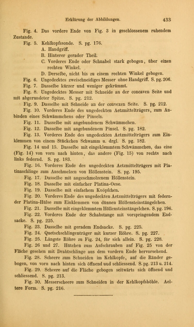 Fig. 4. Das vordere Ende von Fig. 3 in geschlossenem ruhendem Zustande. Fig. 5. Kehlkopfssonde. S. pg. 176. A. Handgriff. B. Hinterer gerader Theil. C. Vorderes Ende oder Schnabel stark gebogen, iiber einen recbten Winkel. D. Derselbe, nicht bis zu einem recbten Winkel gebogen. Fig. 6. Ungedecktes zweischneidiges Messer ohne Handgriff. S. pg. 206. Fig. 7. Dasselbe kiirzer und weniger gekriimmt. Fig. 8. Ungedecktes Messer mit Schneide an der concaven Seite und mit abgerundeter Spitze. S. pg. 212. Fig. 9. Dasselbe mit Schneide an der convexen Seite. S. pg. 212. Fig. 10. Vorderes Ende des ungedeckten Aetzmitteltragers, zum An- binden eines Schwammchens oder Pinsels. Fig. 11. Dasselbe mit angebundenem Schwammchen. Fig. 12. Dasselbe mit angebundenem Pinsel. S. pg. 182. Fig. 13. Vorderes Ende des ungedeckten Aetzmitteltragers zum Ein- klemmen von einem Stuckchen Schwamm u. drgl. S. pg. 182. Fig. 14 und 15. Dasselbe mit eingeklemmtem Schwammchen, das eine (Fig. 14) von vorn nach hinten, das andere (Fig. 15) von rechts nach links federnd. S. pg. 183. Fig. 16. Vorderes Ende des ungedeckten Aetzmitteltragers mit Pla- tinaschlinge zum Anschmelzen von Hollenstein. S. pg. 195. Fig. 17. Dasselbe mit angeschmolzenem Hollenstein. Fig. 18. Dasselbe mit einfacher Platina-Oese. Fig. 19. Dasselbe mit einfachem Knopfchen. Fig. 20. Vorderes Ende des ungedeckten Aetzmitteltragers mit federn- der Platina-Hulse zum Einklemmen von dtinnen Hollensteinstangelchen. Fig. 21. Dasselbe mit eingeklemmtem Hollensteinstangelchen. S.pg. 196. Fig. 22. Vorderes Ende der Schabstange mit vorspringendem End- sacke. S. pg. 225. Fig. 23. Dasselbe mit geradem Endsacke. S. pg. 225. Fig. 24. Quetschschlingentrager mit kurzer Rohre. S. pg. 227. Fig. 25. Langste Rohre zu Fig. 24, fur sich allein. S. pg. 228. Fig. 26 und 27. Hutchen zum Aufschrauben auf Fig. 25 von der Flache gesehen mit Drahtschlinge aus dem vordern Ende hervorsehend. Fig. 28. Scheere zum Schneiden im Kehlkopfe, auf die Rander ge- bogen, von vorn nach hinten sich offnend und schliessend. S.pg. 213 u. 214. Fig. 29. Scheere auf die Flache gebogen seitwarts sich offnend und schliessend. S. pg. 213. Fig. 30. Messerscheere zum Schneiden in der Kehlkopfshohle. Ael- tere Form. S. pg. 216.