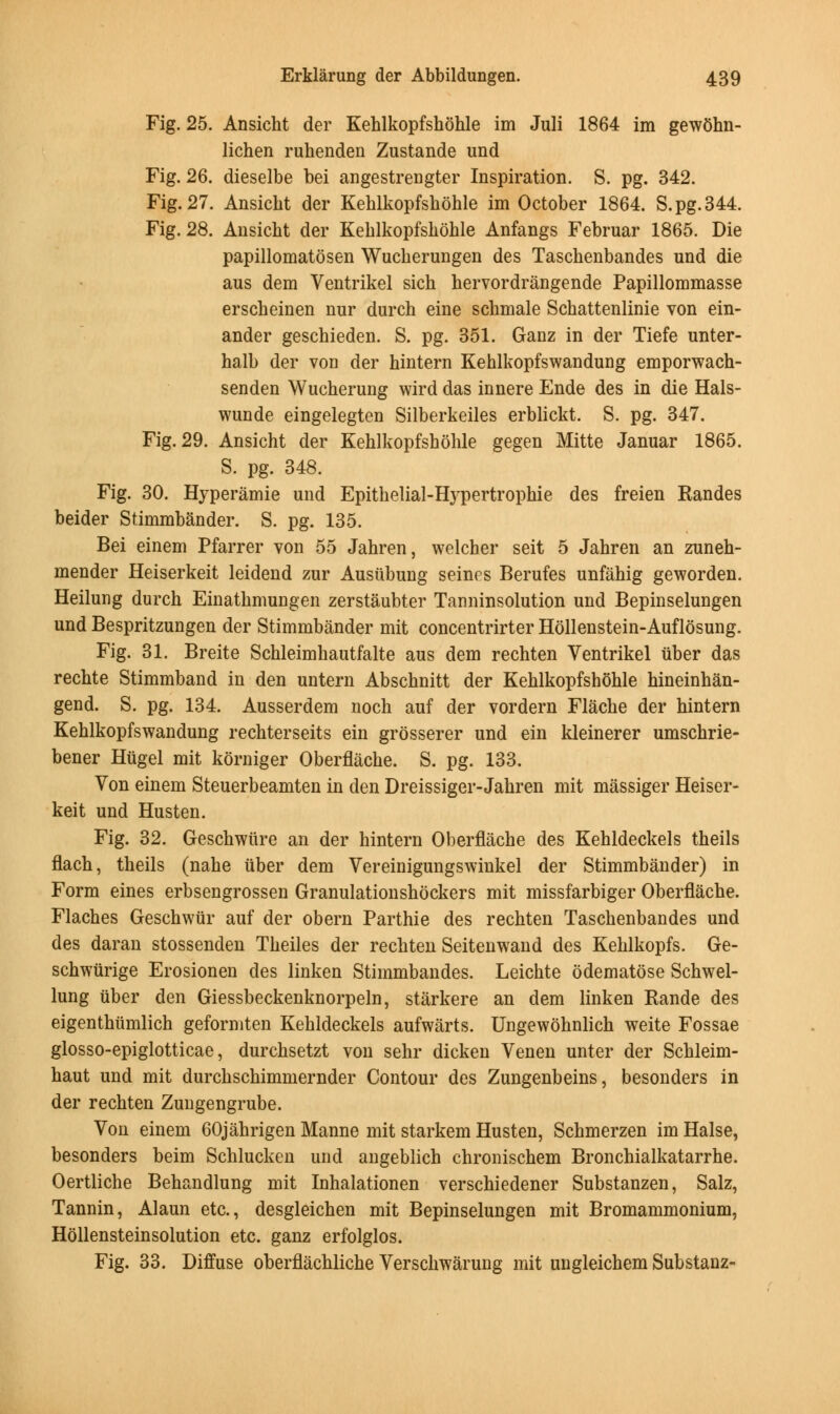 Fig. 25. Ansicht der Kehlkopfshohle im Juli 1864 im gewohn- lichen ruhenden Zustande und Fig. 26. dieselbe bei angestrengter Inspiration. S. pg. 342. Fig. 27. Ansicht der Kehlkopfshohle im October 1864. S.pg.344. Fig. 28. Ansicht der Kehlkopfshohle Anfangs Februar 1865. Die papillomatosen Wucherungen des Taschenbandes und die aus dem Ventrikel sich hervordrangende Papillommasse erscheinen nur durch eine schmale Schattenlinie von ein- ander geschieden. S. pg. 351. Ganz in der Tiefe unter- halb der von der hintern Kehlkopfswandung emporwach- senden Wucherung wird das innere Ende des in die Hals- wunde eingelegten Silberkeiles erblickt. S. pg. 347. Fig. 29. Ansicht der Kehlkopfshohle gegen Mitte Januar 1865. S. pg. 348. Fig. 30. Hyperamie und Epithelial-Hypertrophie des freien Randes beider Stimmbander. S. pg. 135. Bei einem Pfarrer von 55 Jahren, welcher seit 5 Jahren an zuneh- mender Heiserkeit leidend zur Ausiibung seines Berufes unfahig geworden. Heilung durch Einathmungen zerstaubter Tanninsolution und Bepinselungen und Bespritzungen der Stimmbander mit concentrirter Hollenstein-Auflosung. Fig. 31. Breite Schleimhautfalte aus dem rechten Ventrikel tiber das rechte Stimmband in den untern Abschnitt der Kehlkopfshohle hineinhan- gend. S. pg. 134. Ausserdem noch auf der vordern Flache der hintern Kehlkopfswandung rechterseits ein grosserer und ein kleinerer umschrie- bener Htigel mit korniger Oberflache. S. pg. 133. Yon einem Steuerbeamten in den Dreissiger-Jahren mit massiger Heiser- keit und Husten. Fig. 32. Geschwure an der hintern Oberflache des Kehldeckels theils flach, theils (nahe tiber dem Vereinigungswinkel der Stimmbander) in Form eines erbsengrossen Granulationshockers mit missfarbiger Oberflache. Flaches Geschwur auf der obern Parthie des rechten Taschenbandes und des daran stossenden Theiles der rechten Seitenwand des Kehlkopfs. Ge- schwurige Erosionen des linken Stimmbandes. Leichte odematose Schwel- lung tiber den Giessbeckenknorpeln, starkere an dem linken Rande des eigenthiimlich geformten Kehldeckels aufwarts. Ungewohnlich weite Fossae glosso-epiglotticae, durchsetzt von sehr dicken Venen unter der Schleim- haut und mit durchschimmernder Contour des Zungenbeins, besonders in der rechten Zungengrube. Von einem 60jahrigen Manne mit starkem Husten, Schmerzen im Halse, besonders beim Schlucken und angeblich chronischem Bronchialkatarrhe. Oertliche Behandlung mit Inhalationen verschiedener Substanzen, Salz, Tannin, Alaun etc., desgleichen mit Bepinselungen mit Bromammonium, Hollensteinsolution etc. ganz erfolglos. Fig. 33. Diffuse oberflachliche Verschwarung mit ungleichem Substanz-